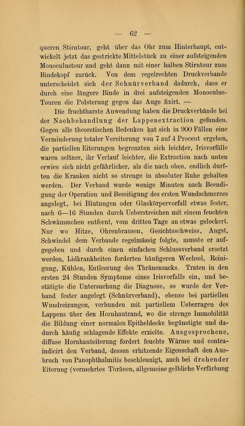 queren Stirntour, geht über das Ohr zum Hinterhaupt, ent- wickelt jetzt das gestrickte Mittelstück zu einer aufsteigenden Monoculustour und geht dann mit einer halben Stirntour zum Bindekopf zurück. Von dem regelrechten Druckverbande unterscheidet sich der Schnür verband dadurch, dass er durch eine längere Binde in drei aufsteigenden Monoculus- Touren die Polsterung gegen das Auge fixirt. — Die fruchtbarste Anwendung haben die Druckverbände bei der Nachbehandlung der Lappenextraction gefunden. Gegen alle theoretischen Bedenken hat sich in 900 Fällen eine Verminderung totaler Vereiterung von 7 auf 4 Procent ergeben, die partiellen Eiterungen begrenzten sich leichter, Irisvorfälle waren seltner, ihr Verlauf leichter, die Extraction nach unten erwies sich nicht gefährlicher, als die nach oben, endlich durf- ten die Kranken nicht so strenge in absoluter Kühe gehalten werden. Der Verband wurde wenige Minuten nach Beendi- gung der Operation und Beseitigung des ersten Wundschmerzes angelegt, bei Blutungen oder Glaskörpervorfall etwas fester, nach 6—16 Stunden durch Ueberstreichen mit einem feuchten Schwämmchen entfernt, vom dritten Tage an etwas gelockert. Nur wo Hitze, Ohrenbrausen, Gesichtsschweiss, Angst, Schwindel dem Verbände regelmässig folgte, musste er auf- gegeben und durch einen einfachen Schlussverband ersetzt werden, Lidkrankheiten forderten häufigeren Wechsel, Reini- gung, Kühlen, Entleerung des Thränensacks. Traten in den ersten 24 Stunden Symptome eines Irisvorfalls ein, und be- stätigte die Untersuchung die Diagnose, so wurde der Ver- band fester angelegt (Schnürverband), ebenso bei partiellen Wundreizungen, verbunden mit partiellem Ueberragen des Lappens über den Hornhautrand, wo die strenge Immobilität die Bildung einer normalen Epitheldecke begünstigte und da- durch häufig schlagende Effekte erzielte. Ausgesprochene, diffuse Hornhauteiterung fordert feuchte Wärme und contra- indicirt den Verband, dessen erhitzende Eigenschaft den Aus- bruch von Panophthalmitis beschleunigt, auch bei drohender Eiterung (vermehrtes Thränen, allgemeine gelbliche Verfärbung