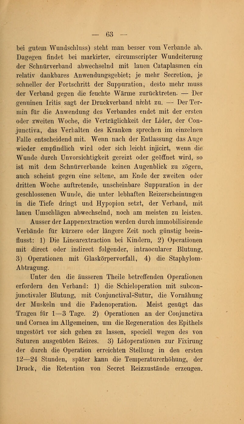 bei gutem Wundschluss) stellt man besser vom Verbände ab. Dagegen findet bei markirter, circumscripter Wundeiterung der Scbnürverband abwechselnd mit lauen Cataplasmen ein relativ dankbares Anwendungsgebiet; je mehr Secretion, je schneller der Fortschritt der Suppuration, desto mehr muss der Verband gegen die feuchte Wärme zurücktreten. — Der genuinen Iritis sagt der Druckverband nicht zu. — Der Ter- min für die Anwendung des Verbandes endet mit der ersten oder zweiten Woche, die Verträglichkeit der Lider, der Con- junctiva, das Verhalten des Kranken sprechen im einzelnen Falle entscheidend mit. Wenn nach der Entlassung das Auge wieder empfindlich wird oder sich leicht injicirt, wenn die Wunde durch Unvorsichtigkeit gereizt oder geöffnet wird, so ist mit dem Schnürverbande keinen Augenblick zu zögern, auch scheint gegen eine seltene, am Ende der zweiten oder dritten Woche auftretende, unscheinbare Suppuration in der geschlossenen Wunde, die unter lebhaften Keizerscheinungen in die Tiefe dringt und Hypopion setzt, der Verband, mit lauen Umschlägen abwechselnd, noch am meisten zu leisten. Ausser der Lappenextraction werden durch immobilisirende Verbände für kürzere oder längere Zeit noch günstig beein- fiusst: 1) Die Linearextraction bei Kindern, 2) Operationen mit direct oder indirect folgender, intraocularer Blutung, 3) Operationen mit Glaskörpervorfall, 4) die Staphylom- Abtragung. Unter den die äusseren Theile betreffenden Operationen erfordern den Verband: 1) die Schieloperation mit subcon- junctivaler Blutung, mit Conjunctival-Sutur, die Vornähung der Muskeln und die Fadenoperation. Meist genügt das Tragen für 1—3 Tage. 2) Operationen an der Conjunctiva und Cornea im Allgemeinen, um die Regeneration des Epithels ungestört vor sich gehen zu lassen, speciell wegen des von Suturen ausgeübten Reizes. 3) Lidoperationen zur Fixirung der durch die Operation erreichten Stellung in den ersten 12—24 Stunden, später kann die Temperaturerhöhung, der Druck, die Retention von Secret Reizzustände erzeugen.