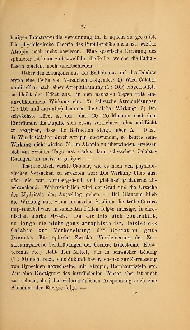 herigen Präparaten die Verdünnung im h. aqueus zu gross ist. Die physiologische Theorie des Pupillarphänomens ist, wie für Atropin, noch nicht bewiesen. Eine spastische Erregung des sphincter ist kaum zu bezweifeln, die Rolle, welche die Radial- fasern spielen, noch unentschieden. — Ueber den Antagonismus der Belladonna und des Calabar ergab eine Reihe von Versuchen Folgendes: 1) Wird Calabar unmittelbar nach einer Atropinlähmung (1 : 100) eingeträufelt, so bleibt der Effect aus; in den nächsten Tagen tritt eine unvollkommene Wirkung ein. 2) Schwache Atropinlösungen (1 : 100 und darunter) hemmen die Calabar-Wirkung. 3) Der schwächste Effect ist der, dass 20—25 Minuten nach dem Einträufeln die Pupille sich etwas verkleinert, ohne auf Licht zu reagiren, dass die Refraction steigt, aber A = 0 ist. 4) Wurde Calabar durch Atropin überwunden, so kehrte seine Wirkung nicht wieder. 5) Um Atropin zu überwinden, erwiesen sich am zweiten Tage erst starke, dann schwächere Calabar- lösungen am meisten geeignet. — Therapeutisch wirkte Calabar, wie es nach den physiolo- gischen Versuchen zu erwarten war: Die Wirkung blieb aus, oder sie war vorübergehend und gleichzeitig dauernd ab- schwächend. Wahrscheinlich wird der Grad und die Ursache der Mydriasis den Ausschlag geben. — Bei Glaucom blieb die Wirkung aus, wenn im acuten Stadium die trübe Cornea impermeabel war, in subacuten Fällen folgte massige, in chro- nischen starke Myosis. Da die Iris sich contrahirt, so lange sie nicht ganz atrophisch ist, leistet das Calabar zur Vorbereitung der Operation gute Dienste. Für optische Zwecke (Verkleinerung der Zer- streuungskreise bei Trübungen der Cornea, Iridectomie, Kera- toconus etc.) steht dem Mittel, das in schwacher Lösung (1 : 30) nicht reizt, eine Zukunft bevor, ebenso zur Zerreissung von Synechien abwechselnd mit Atropin, Hornhautfisteln etc. Auf eine Kräftigung des insufficienten Tensor aber ist nicht zu rechnen, da jeder widernatürlichen Anspannung auch eine Abnahme der Energie folgt. —
