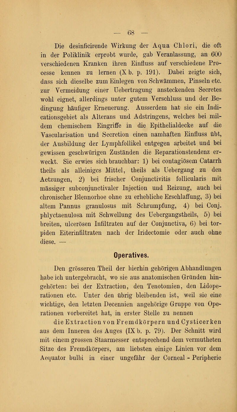 Die desinficirende Wirkung der Aqua Chlori, die oft in der Poliklinik erprobt wurde, gab Veranlassung, an 600 verschiedenen Kranken ihren Einfluss auf verschiedene Pro- cesse kennen zu lernen (Xb. p. 191). Dabei zeigte sich, dass sich dieselbe zum Einlegen von Schwämmen, Pinseln etc. zur Vermeidung einer Uebertragung ansteckenden Secretes wohl eignet, allerdings unter gutem Verschluss und der Be- dingung häufiger Erneuerung. Ausserdem hat sie ein Indi- cationsgebiet als Alterans und Adstringens, welches bei mil- dem chemischem Eingriffe in die Epithelialdecke auf die Vascularisation und Secretion einen namhaften Einfluss übt, der Ausbildung der Lymphfollikel entgegen arbeitet und bei gewissen geschwürigen Zuständen die Eeparationstendenz er- weckt. Sie erwies sich brauchbar: 1) bei contagiösem Catarrh theils als alleiniges Mittel, theils als Uebergang zu den Aetzungen, 2) bei frischer Conjunctivitis follicularis mit massiger subconjunctivaler Injection und Eeizung, auch bei chronischer Blennorhoe ohne zu erhebliche Erschlaffung, 3) bei altem Pannus granulosus mit Schrumpfung, 4) bei Conj. phlyctaenulosa mit Schwellung des Uebergangstheils, 5) bei breiten, ulcerösen Infiltraten auf der Conjunctiva, 6) bei tor- piden Eiterinfiltraten nach der Iridectomie oder auch ohne diese. — Operatives. Den grösseren Theil der hierhin gehörigen Abhandlungen habe ich untergebracht, wo sie aus anatomischen Gründen hin- gehörten: bei der Extraction, den Tenotomien, den Lidope- rationen etc. Unter den übrig bleibenden ist, weil sie eine wichtige, den letzten Decennien angehörige Gruppe von Ope- rationen vorbereitet hat, in erster Stelle zu nennen die Extraction von Fremdkörpern und Cysticerken aus dem Inneren des Auges (IX b. p. 79). Der Schnitt wird mit einem grossen Staarmesser entsprechend dem vermutheten Sitze des Fremdkörpers, am liebsten einige Linien vor dem Aequator bulbi in einer ungefähr der Corneal - Peripherie
