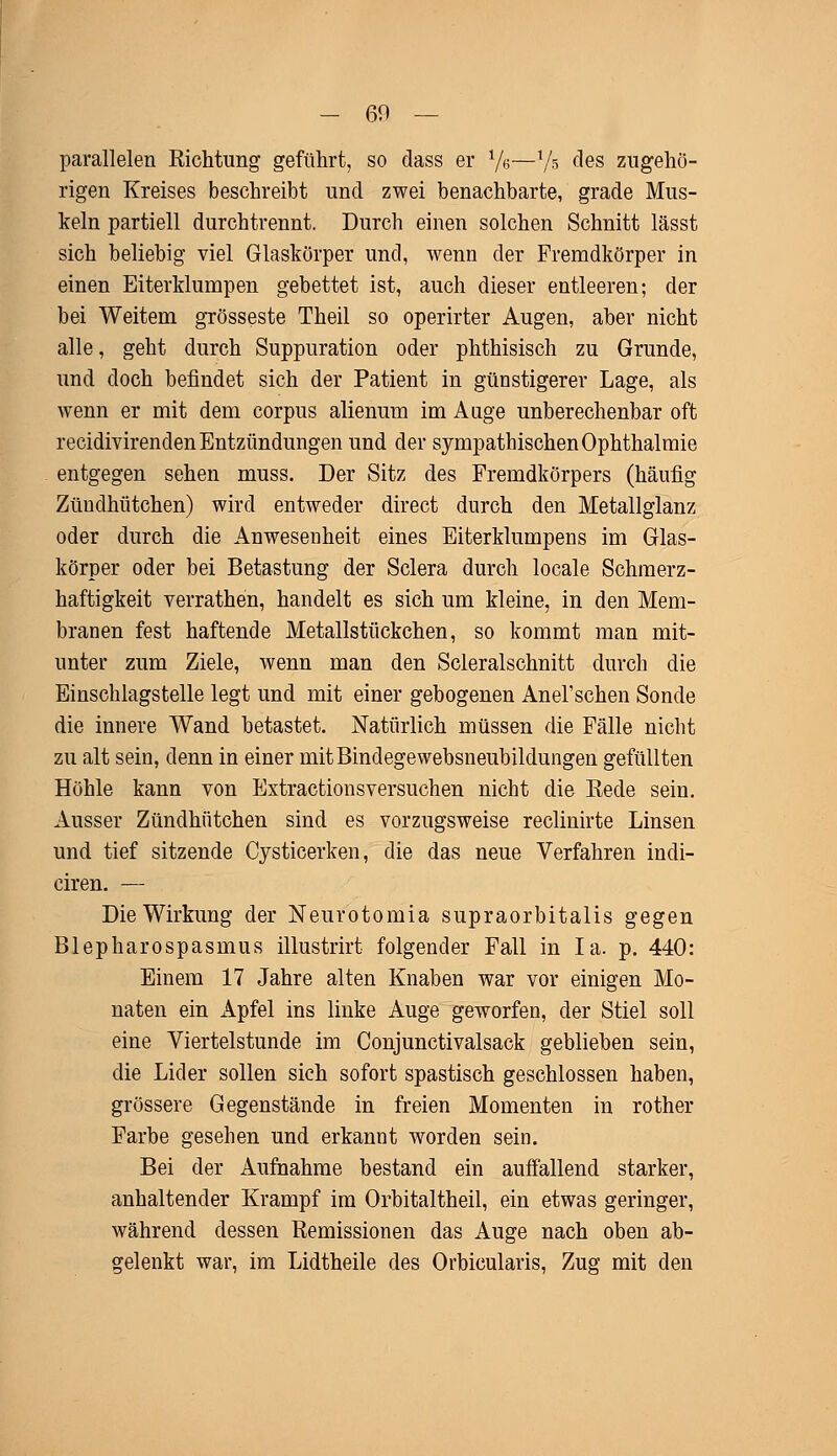 parallelen Richtung geführt, so dass er 7e—Vs ^es zugehö- rigen Kreises beschreibt und zwei benachbarte, grade Mus- keln partiell durchtrennt. Durch einen solchen Schnitt lässt sich beliebig viel Glaskörper und, wenn der Fremdkörper in einen Eiterklumpen gebettet ist, auch dieser entleeren; der bei Weitem grosseste Theil so operirter Augen, aber nicht alle, geht durch Suppuration oder phthisisch zu Grunde, und doch befindet sich der Patient in günstigerer Lage, als wenn er mit dem corpus alienum im Auge unberechenbar oft recidivirenclen Entzündungen und der sympathischen Ophthalmie entgegen sehen muss. Der Sitz des Fremdkörpers (häufig Zündhütchen) wird entweder direct durch den Metallglanz oder durch die Anwesenheit eines Eiterklumpens im Glas- körper oder bei Betastung der Sclera durch locale Schmerz- haftigkeit verrathen, handelt es sich um kleine, in den Mem- branen fest haftende Metallstückchen, so kommt man mit- unter zum Ziele, wenn man den Scleralschnitt durch die Einschlagstelle legt und mit einer gebogenen Anel1 sehen Sonde die innere Wand betastet. Natürlich müssen die Fälle nicht zu alt sein, denn in einer mitBindegewebsneubildungen gefüllten Höhle kann von Extractionsversuchen nicht die Bede sein. Ausser Zündhütchen sind es vorzugsweise reclinirte Linsen und tief sitzende Cysticerken, die das neue Verfahren indi- ciren. — Die Wirkung der Neurotomia supraorbitalis gegen Blepharospasmus illustrirt folgender Fall in Ia. p. 440: Einem 17 Jahre alten Knaben war vor einigen Mo- naten ein Apfel ins linke Auge geworfen, der Stiel soll eine Viertelstunde im Conjunctivalsack geblieben sein, die Lider sollen sich sofort spastisch geschlossen haben, grössere Gegenstände in freien Momenten in rother Farbe gesehen und erkannt worden sein. Bei der Aufnahme bestand ein auffallend starker, anhaltender Krampf im Orbitaltheil, ein etwas geringer, während dessen Remissionen das Auge nach oben ab- gelenkt war, im Lidtheile des Orbicularis, Zug mit den