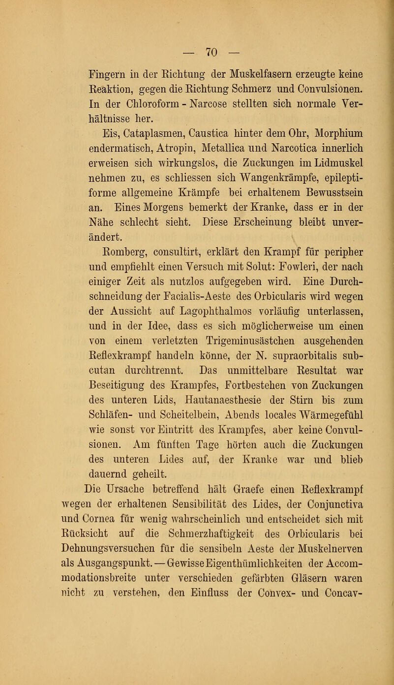 Fingern in der Richtung der Muskelfasern erzeugte keine Reaktion, gegen die Richtung Schmerz und Convulsionen. In der Chloroform - Narcose stellten sich normale Ver- hältnisse her. Eis, Cataplasmen, Caustica hinter dem Ohr, Morphium endermatisch, Atropin, Metallica und Narcotica innerlich erweisen sich wirkungslos, die Zuckungen im Lidmuskel nehmen zu, es schliessen sich Wangenkrämpfe, epilepti- forme allgemeine Krämpfe hei erhaltenem Bewusstsein an. Eines Morgens bemerkt der Kranke, dass er in der Nähe schlecht sieht. Diese Erscheinung bleibt unver- ändert. Romberg, consultirt, erklärt den Krampf für peripher und empfiehlt einen Versuch mit Solut: Fowleri, der nach einiger Zeit als nutzlos aufgegeben wird. Eine Durch- schneidung der Facialis-Aeste des Orbicularis wird wegen der Aussicht auf Lagophthalmos vorläufig unterlassen, und in der Idee, dass es sich möglicherweise um einen von einem verletzten Trigeminusästchen ausgehenden Reflexkrampf handeln könne, der N. supraorbitalis sub- cutan durchtrennt. Das unmittelbare Resultat war Beseitigung des Krampfes, Fortbestehen von Zuckungen des unteren Lids, Hautanaesthesie der Stirn bis zum Schläfen- und Scheitelbein, Abends locales Wärmegefühl wie sonst vor Eintritt des Krampfes, aber keine Convul- sionen. Am fünften Tage hörten auch die Zuckungen des unteren Lides auf, der Kranke war und blieb dauernd geheilt. Die Ursache betreffend hält Graefe einen Reflexkrampf wegen der erhaltenen Sensibilität des Lides, der Conjunctiva und Cornea für wenig wahrscheinlich und entscheidet sich mit Rücksicht auf die Schmerzhaftigkeit des Orbicularis bei Dehnungsversuchen für die sensibeln Aeste der Muskelnerven als Ausgangspunkt. — Gewisse Eigenthümlicbkeiten der Accom- modationsbreite unter verschieden gefärbten Gläsern waren nicht zu verstehen, den Einfluss der Convex- und Concav-