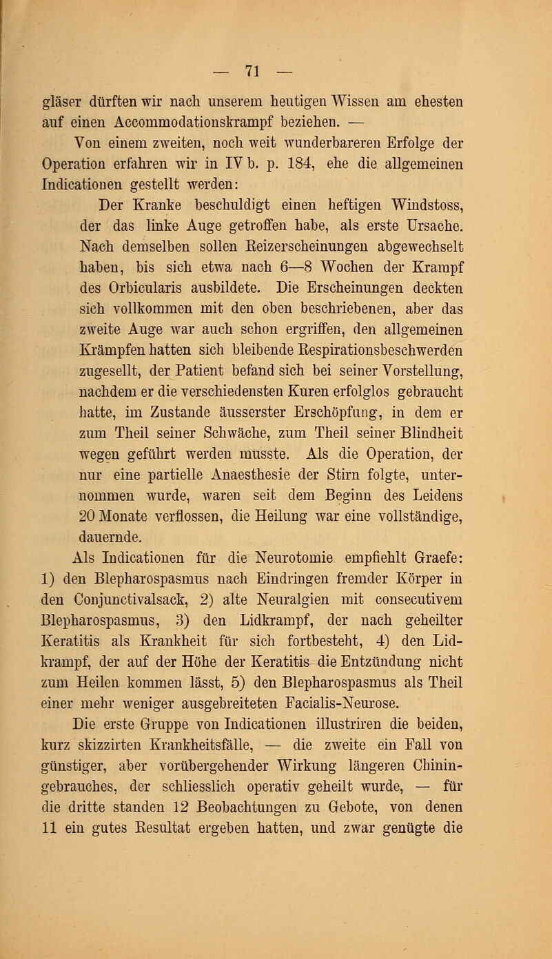 gläser dürften wir nach unserem heutigen Wissen am ehesten auf einen Accoinmodationskrampf beziehen. — Von einem zweiten, noch weit wunderbareren Erfolge der Operation erfahren wir in IV b. p. 184, ehe die allgemeinen Indicationen gestellt werden: Der Kranke beschuldigt einen heftigen Windstoss, der das linke Auge getroffen habe, als erste Ursache. Nach demselben sollen Keizerscheinungen abgewechselt haben, bis sich etwa nach 6—8 Wochen der Krampf des Orbicularis ausbildete. Die Erscheinungen deckten sich vollkommen mit den oben beschriebenen, aber das zweite Auge war auch schon ergriffen, den allgemeinen Krämpfen hatten sich bleibende Eespirationsbeschwerden zugesellt, der Patient befand sich bei seiner Vorstellung, nachdem er die verschiedensten Kuren erfolglos gebraucht hatte, im Zustande äusserster Erschöpfung, in dem er zum Theil seiner Schwäche, zum Theil seiner Blindheit wegen geführt werden musste. Als die Operation, der nur eine partielle Anaesthesie der Stirn folgte, unter- nommen wurde, waren seit dem Beginn des Leidens 20 Monate verflossen, die Heilung war eine vollständige, dauernde. Als Indicationen für die Neurotomie empfiehlt Graefe: 1) den Blepharospasmus nach Eindringen fremder Körper in den Conjunctivalsack, 2) alte Neuralgien mit consecutivem Blepharospasmus, 3) den Lidkrampf, der nach geheilter Keratitis als Krankheit für sich fortbesteht, 4) den Lid- krampf, der auf der Höhe der Keratitis die Entzündung nicht zum Heilen kommen lässt, 5) den Blepharospasmus als Theil einer mehr weniger ausgebreiteten Facialis-Neurose. Die erste Gruppe von Indicationen illustriren die beiden, kurz skizzirten Krankheitsfälle, — die zweite ein Fall von günstiger, aber vorübergehender Wirkung längeren Chinin- gebrauches, der schliesslich operativ geheilt wurde, — für die dritte standen 12 Beobachtungen zu Gebote, von denen 11 ein gutes Besultat ergeben hatten, und zwar genügte die