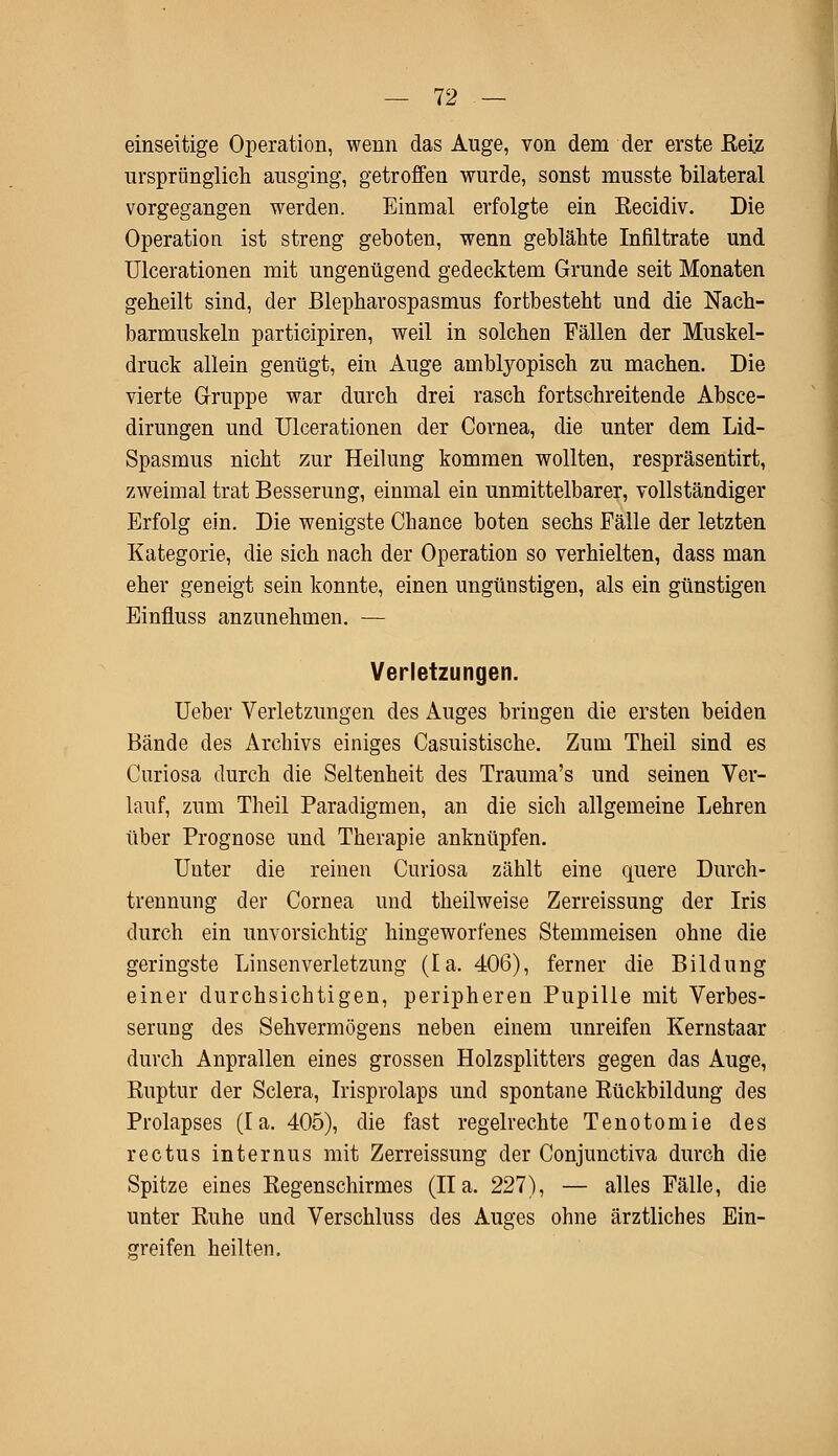 einseitige Operation, wenn das Auge, von dem der erste Reiz ursprünglich ausging, getroffen wurde, sonst musste bilateral vorgegangen werden. Einmal erfolgte ein Eecidiv. Die Operation ist streng geboten, wenn geblähte Infiltrate und Ulcerationen mit ungenügend gedecktem Grunde seit Monaten geheilt sind, der Blepharospasmus fortbesteht und die Nach- barmuskeln participiren, weil in solchen Fällen der Muskel- druck allein genügt, ein Auge amblyopisch zu machen. Die vierte Gruppe war durch drei rasch fortschreitende Absce- dirungen und Ulcerationen der Cornea, die unter dem Lid- Spasmus nicht zur Heilung kommen wollten, respräsentirt, zweimal trat Besserung, einmal ein unmittelbarer, vollständiger Erfolg ein. Die wenigste Chance boten sechs Fälle der letzten Kategorie, die sich nach der Operation so verhielten, dass man eher geneigt sein konnte, einen ungünstigen, als ein günstigen Einfluss anzunehmen. — Verletzungen. lieber Verletzungen des Auges bringen die ersten beiden Bände des Archivs einiges Casuistische. Zum Theil sind es Curiosa durch die Seltenheit des Trauma's und seinen Ver- lauf, zum Theil Paradigmen, an die sich allgemeine Lehren über Prognose und Therapie anknüpfen. Uuter die reinen Curiosa zählt eine quere Durch- trennung der Cornea und theilweise Zerreissung der Iris durch ein unvorsichtig hingeworfenes Stemmeisen ohne die geringste Linsenverletzung (la. 406), ferner die Bildung einer durchsichtigen, peripheren Pupille mit Verbes- serung des Sehvermögens neben einem unreifen Kernstaar durch Anprallen eines grossen Holzsplitters gegen das Auge, Kuptur der Sclera, Irisprolaps und spontane Rückbildung des Prolapses (la. 405), die fast regelrechte Tenotomie des rectus internus mit Zerreissung der Conjunctiva durch die Spitze eines Eegenschirmes (IIa. 227), — alles Fälle, die unter Ruhe und Verschluss des Auges ohne ärztliches Ein- greifen heilten.