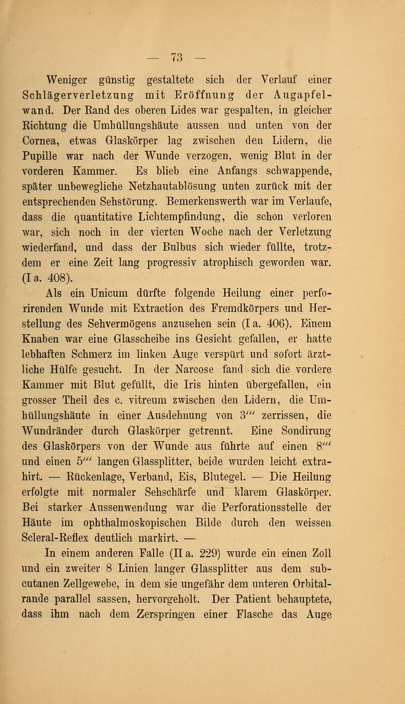 Weniger günstig gestaltete sich der Verlauf einer Schlägerverletzung mit Eröffnung der Augapfel- wand. Der Eand des oberen Lides war gespalten, in gleicher Richtung die Umhüllungshäute aussen und unten von der Cornea, etwas Glaskörper lag zwischen den Lidern, die Pupille war nach der Wunde verzogen, wenig Blut in der vorderen Kammer. Es blieb eine Anfangs schwappende, später unbewegliche Netzhautablösung unten zurück mit der entsprechenden Sehstörung. Bemerkenswerth war im Verlaufe, dass die quantitative Lichtempfindung, die schon verloren war, sich noch in der vierten Woche nach der Verletzung wiederfand, und dass der Bulbus sich wieder füllte, trotz- dem er eine Zeit lang progressiv atrophisch geworden war. (Ia. 408). Als ein Unicum dürfte folgende Heilung einer perfo- rirenden Wunde mit Extraction des Fremdkörpers und Her- stellung des Sehvermögens anzusehen sein (Ia. 406). Einem Knaben war eine Glasscheibe ins Gesicht gefallen, er hatte lebhaften Schmerz im linken Auge verspürt und sofort ärzt- liche Hülfe gesucht. In der Narcose fand sich die vordere Kammer mit Blut gefüllt, die Iris hinten übergefallen, ein grosser Theil des c. vitreum zwischen den Lidern, die Um- hüllungshäute in einer Ausdehnung von 3' zerrissen, die Wundränder durch Glaskörper getrennt. Eine Sondirung des Glaskörpers von der Wunde aus führte auf einen 8' und einen 5/y/ langen Glassplitter, beide wurden leicht extra- hirt. — Rückenlage, Verband, Eis, Blutegel. — Die Heilung erfolgte mit normaler Sehschärfe und klarem Glaskörper. Bei starker Aussenwendung war die Perforationsstelle der Häute im ophthalmoskopischen Bilde durch den weissen Scleral-Reflex deutlich markirt. — In einem anderen Falle (n a. 229) wurde ein einen Zoll und ein zweiter 8 Linien langer Glassplitter aus dem sub- cutanen Zellgewebe, in dem sie ungefähr dem unteren Orbital- rande parallel sassen, hervorgeholt. Der Patient behauptete, dass ihm nach dem Zerspringen einer Flasche das Auge