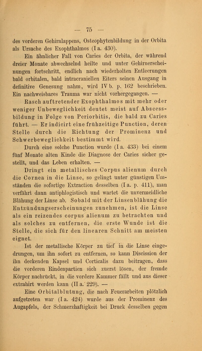 des vorderen Gehirnlappens, Osteophytenbildung in der Orbita als Ursache des Exophthalmus (Ia. 430). Ein ähnlicher Fall von Caries der Orbita, der während dreier Monate abwechselnd heilte und unter Gehirnerschei- nungen fortschritt, endlich nach wiederholten Entleerungen bald orbitalen, bald intracraniellen Eiters seinen Ausgang in definitive Genesung nahm, wird IVb. p. 162 beschrieben. Ein nachweisbares Trauma war nicht vorhergegangen. — Rasch auftretender Exophthalmus mit mehr oder weniger Unbeweglichkeit deutet meist auf Abscess- bildung in Folge von Periorbitis, die bald zu Caries führt. — Erindicirt eine frühzeitige Punction, deren Stelle durch die Richtung der Prominenz und Schwerbeweglichkeit bestimmt wird. Durch eine solche Punction wurde (I a. 433) bei einem fünf Monate alten Kinde die Diagnose der Caries sicher ge- stellt, und das Leben erhalten. — Dringt ein metallisches Corpus alienum durch die Cornea in die Linse, so gelingt unter günstigen Um- ständen die sofortige Extraction desselben (Ia. p. 411), man verfährt dann antiphlogistisch und wartet die unvermeidliche Blähung der Linse ab. Sobald mit der Linsenblähung die Entzündungserscheinungen zunehmen, ist die Linse als ein reizendes corpus alienum zu betrachten und als solches zu entfernen, die erste Wunde ist die Stelle, die sich für den linearen Schnitt am meisten eignet. Ist der metallische Körper zu tief in die Linse einge- drungen, um ihn sofort zu entfernen, so kann Discission der ihn deckenden Kapsel und Corticalis dazu beitragen, dass die vorderen Rindenpartien sich zuerst lösen, der fremde Körper nachrückt, in die vordere Kammer fällt und aus dieser extrahirt werden kann (IIa.'229). — Eine Orbitalblutung, die nach Feuerarbeiten plötzlich aufgetreten war (Ia. 424) wurde aus der Prominenz des Augapfels, der Schmerzhaft]gkeit bei Druck desselben gegen