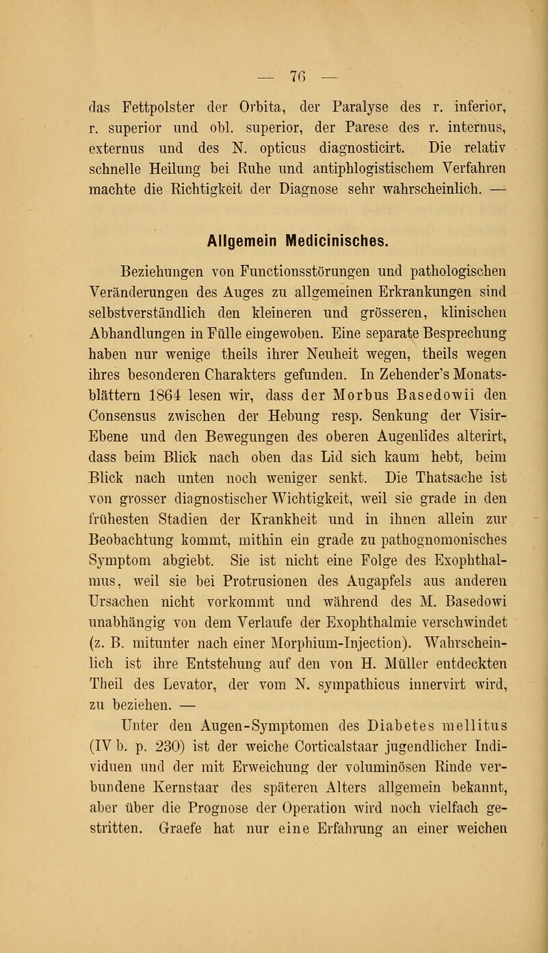 das Fettpolster der Orbita, der Paralyse des r. inferior, r. superior und obl. superior, der Parese des r. internus, externus und des N. opticus diagnosticirt. Die relativ schnelle Heilung bei Ruhe und antiphlogistischem Verfahren machte die Richtigkeit der Diagnose sehr wahrscheinlich. — Allgemein Medicinisches. Beziehungen von Functionsstörungen und pathologischen Veränderungen des Auges zu allgemeinen Erkrankungen sind selbstverständlich den kleineren und grösseren, klinischen Abhandlungen in Fülle eingewoben. Eine separate Besprechung haben nur wenige theils ihrer Neuheit wegen, theils wegen ihres besonderen Charakters gefunden. In Zehender's Monats- blättern 1864 lesen wir, dass der Morbus Basedowii den Consensus zwischen der Hebung resp. Senkung der Visir- Ebene und den Bewegungen des oberen Augenlides alterirt, dass beim Blick nach oben das Lid sich kaum hebt, beim Blick nach unten noch weniger senkt. Die Thatsache ist von grosser diagnostischer Wichtigkeit, weil sie grade in den frühesten Stadien der Krankheit und in ihnen allein zur Beobachtung kommt, mithin ein grade zu pathognomonisches Symptom abgiebt. Sie ist nicht eine Folge des Exophthal- mus, weil sie bei Protrusionen des Augapfels aus anderen Ursachen nicht vorkommt und während des M. Basedowi unabhängig von dem Verlaufe der Exophthalmie verschwindet (z. B. mitunter nach einer Morphium-Injection). Wahrschein- lich ist ihre Entstehung auf den von H. Müller entdeckten Theil des Levator, der vom N. sympathicus innervirt wird, zu beziehen. — Unter den Augen-Symptomen des Diabetes mellitus (IV b. p. 230) ist der weiche Corticalstaar jugendlicher Indi- viduen und der mit Erweichung der voluminösen Rinde ver- bundene Kernstaar des späteren Alters allgemein bekannt, aber über die Prognose der Operation wird noch vielfach ge- stritten. Graefe hat nur eine Erfahruno- an einer weichen