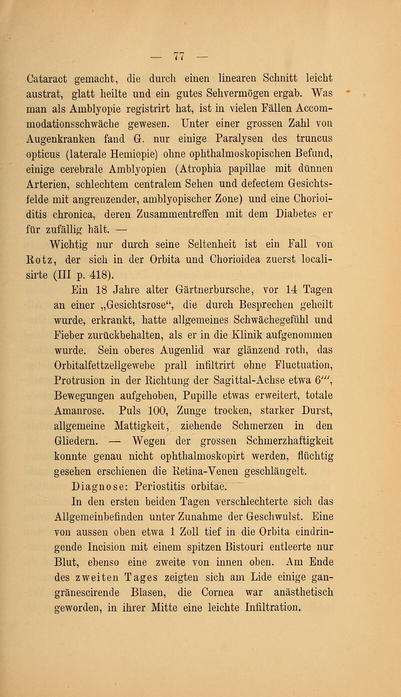 — (i Cataract gemacht, die durch einen linearen Schnitt leicht austrat, glatt heilte und ein gutes Sehvermögen ergab. Was man als Amblyopie registrirt hat, ist in vielen Fällen Accom- modationsschwäche gewesen. Unter einer grossen Zahl von Augenkranken fand G. nur einige Paralysen des truncus opticus (laterale Hemiopie) ohne ophthalmoskopischen Befund, einige cerebrale Amblyopien (Atrophia papillae mit dünnen Arterien, schlechtem centralem Sehen und defectem Gesichts- felde mit angrenzender, amblyopischer Zone) und eine Chorioi- ditis chronica, deren Zusammentreffen mit dem Diabetes er für zufällig hält. — Wichtig nur durch seine Seltenheit ist ein Fall von Rotz, der sich in der Orbita und Chorioidea zuerst locali- sirte (III p. 418). Ein 18 Jahre alter Gärtnerbursche, vor 14 Tagen an einer „Gesichtsrose, die durch Besprechen geheilt wurde, erkrankt, hatte allgemeines Schwächegefühl und Fieber zurückbehalten, als er in die Klinik aufgenommen wurde. Sein oberes Augenlid war glänzend roth, das Orbitalfettzellgewebe prall infiltrirt ohne Fluctuation, Protrusion in der Richtung der Sagittal-Achse etwa 6//;, Bewegungen aufgehoben, Pupille etwas erweitert, totale Amanrose. Puls 100, Zunge trocken, starker Durst, allgemeine Mattigkeit, ziehende Schmerzen in den Gliedern. — Wegen der grossen Schmerzhaftigkeit konnte genau nicht ophthalmoskopirt werden, flüchtig gesehen erschienen die Retina-Venen geschlängelt. Diagnose: Periostitis orbitae. In den ersten beiden Tagen verschlechterte sich das Allgemeinbefinden unter Zunahme der Geschwulst. Eine von aussen oben etwa 1 Zoll tief in die Orbita eindrin- gende Incision mit einem spitzen Bistouri entleerte nur Blut, ebenso eine zweite von innen oben. Am Ende des zweiten Tages zeigten sich am Lide einige gan- gränescirende Blasen, die Cornea war anästhetisch geworden, in ihrer Mitte eine leichte Infiltration.
