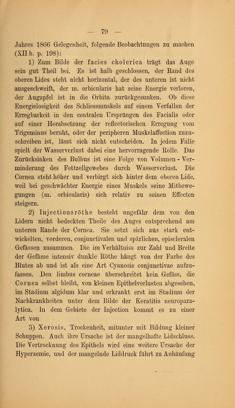 Jahres 1866 Gelegenheit, folgende Beobachtungen zu machen (XII b. p. 198): 1) Zum Bilde der facies cholerica trägt das Auge sein gut Theil bei. Es ist halb geschlossen, der Rand des oberen Lides steht nicht horizontal, der des unteren ist nicht ausgeschweift, der m. orbicularis hat seine Energie verloren, der Augapfel ist in die Orbita zurückgesunken. Ob diese Energielosigkeit des Schliessmuskels auf einem Verfallen der Erregbarkeit in den centralen Ursprüngen des Facialis oder auf einer Herabsetzung der reflectorischen Erregung vom Trigeminus beruht, oder der peripheren Muskelaffection zuzu- schreiben ist, lässt sich nicht entscheiden. In jedem Falle spielt der Wasserverlust dabei eine hervorragende Rolle. Das Zurücksinken des Bulbus ist eine Folge von Volumen - Ver- minderung des Fettzellgewebes durch Wasserverlust. Die Cornea steht höher und verbirgt sich hinter dem oberen Lide, weil bei geschwächter Energie eines Muskels seine Mitbewe- gungen (m. orbicularis) sich relativ zu seinen Effecten steigern. 2) Injectionsröthe besteht ungefähr dem von den Lidern nicht bedeckten Theile des Auges entsprechend am unteren Rande der Cornea. Sie setzt sich aus stark ent- wickelten, vorderen, conjunctivalen und spärlichen, episcleralen Gefässen zusammen. Die im Verhältniss zur Zahl und Breite der Gefässe intensiv dunkle Röthe hängt von der Farbe des Blutes ab und ist als eine Art Cyanosis conjunctivae aufzu- fassen. Den limbus corneae überschreitet kein Gefäss, die Cornea selbst bleibt, von kleinen Epithelverlusten abgesehen, im Stadium algidum klar und erkrankt erst im Stadium der Nachkrankheiten unter dem Bilde der Keratitis neuropara- lytica. In dem Gebiete der Injection kommt es zu einer Art von 3) Xerosis, Trockenheit, mitunter mit Bildung kleiner Schuppen. Auch ihre Ursache ist der mangelhafte Lidschluss. Die Vertrocknung des Epithels wird eine weitere Ursache der Hyperaemie, und der mangelnde Liddruck führt zu Anhäufung