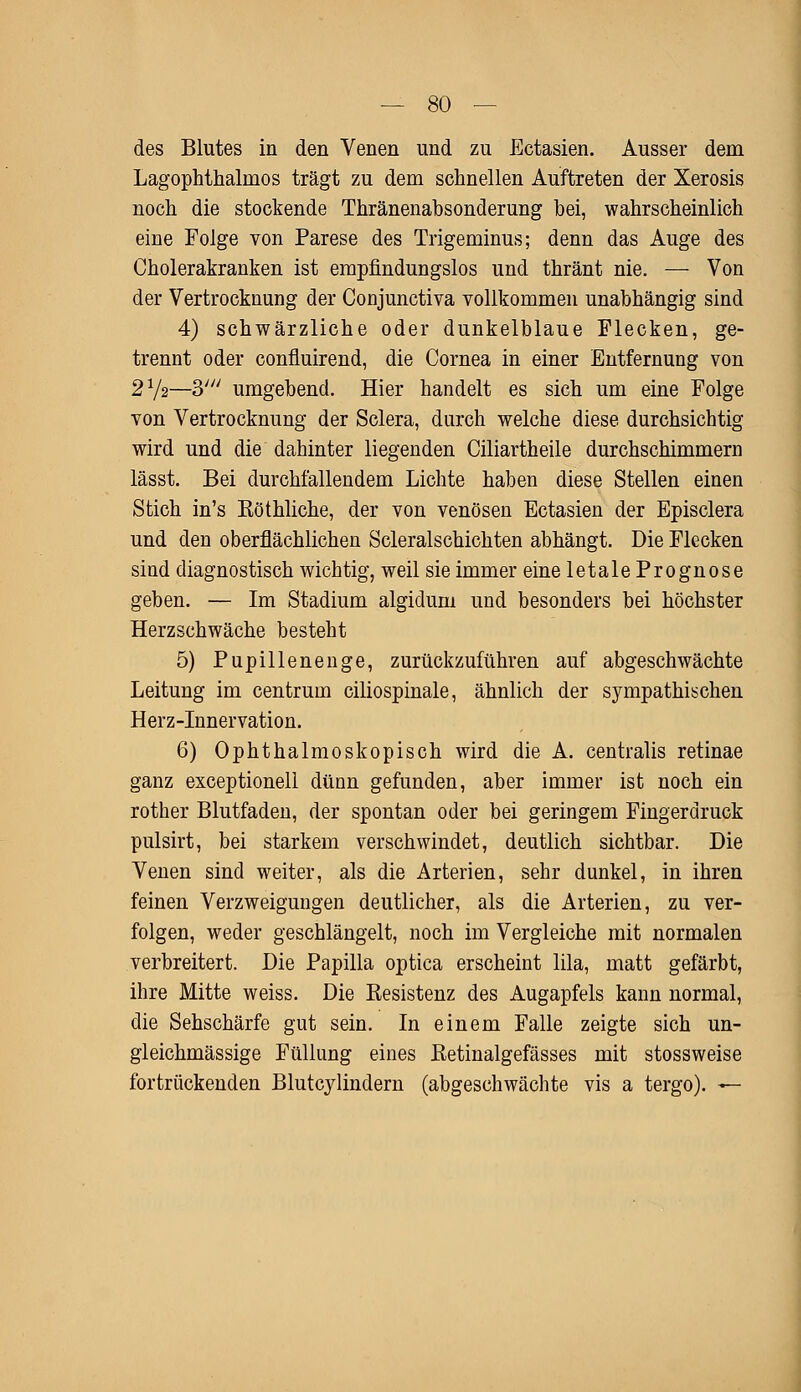 des Blutes in den Venen und zu Ectasien. Ausser dem Lagophthalinos trägt zu dem schnellen Auftreten der Xerosis noch die stockende Thränenabsonderung bei, wahrscheinlich eine Folge von Parese des Trigeminus; denn das Auge des Cholerakranken ist empfindungslos und thränt nie. — Von der Vertrocknung der Conjunctiva vollkommen unabhängig sind 4) schwärzliche oder dunkelblaue Flecken, ge- trennt oder confluirend, die Cornea in einer Entfernung von 272—3/y/ umgebend. Hier handelt es sich um eine Folge von Vertrocknung der Sclera, durch welche diese durchsichtig wird und die dahinter liegenden Ciliartheile durchschimmern lässt. Bei durchfallendem Lichte haben diese Stellen einen Stich in's Köthliche, der von venösen Ectasien der Episclera und den oberflächlichen Scleralschichten abhängt. Die Flecken sind diagnostisch wichtig, weil sie immer eine letale Prognose geben. — Im Stadium algidum und besonders bei höchster Herzschwäche besteht 5) Pupillenenge, zurückzuführen auf abgeschwächte Leitung im centrum ciliospinale, ähnlich der sympathischen Herz-Innervation. 6) Ophthalmoskopisch wird die A. centralis retinae ganz exceptionell düan gefunden, aber immer ist noch ein rother Blutfaden, der spontan oder bei geringem Fingerdruck pulsirt, bei starkem verschwindet, deutlich sichtbar. Die Venen sind weiter, als die Arterien, sehr dunkel, in ihren feinen Verzweigungen deutlicher, als die Arterien, zu ver- folgen, weder geschlängelt, noch im Vergleiche mit normalen verbreitert. Die Papilla optica erscheint lila, matt gefärbt, ihre Mitte weiss. Die Resistenz des Augapfels kann normal, die Sehschärfe gut sein. In einem Falle zeigte sich un- gleichmässige Füllung eines ßetinalgefässes mit stossweise fortrückenden Blutcylindem (abgeschwächte vis a tergo). —