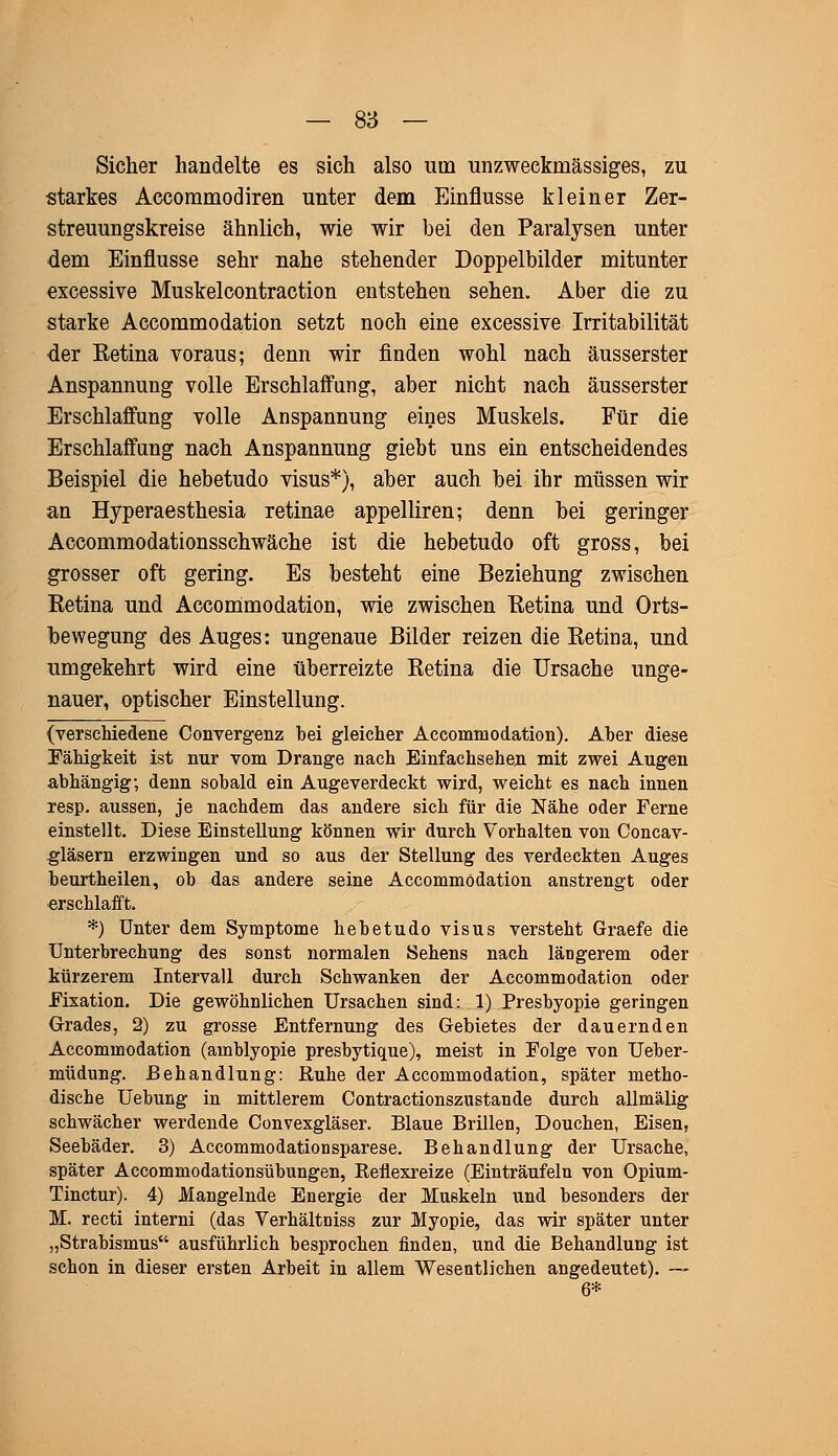 Sicher handelte es sich also um unzweckmässiges, zu starkes Accommodiren unter dem Einflüsse kleiner Zer- streuungskreise ähnlich, wie wir bei den Paralysen unter dem Einflüsse sehr nahe stehender Doppelbilder mitunter excessive Muskelcontraction entstehen sehen. Aber die zu starke Accommodation setzt noch eine excessive Irritabilität der Eetina voraus; denn wir finden wohl nach äusserster Anspannung volle Erschlaffung, aber nicht nach äusserster Erschlaffung volle Anspannung eines Muskels. Für die Erschlaffung nach Anspannung giebt uns ein entscheidendes Beispiel die hebetudo visus*), aber auch bei ihr müssen wir an Hyperaesthesia retinae appelliren; denn bei geringer Accommodationsschwäche ist die hebetudo oft gross, bei grosser oft gering. Es besteht eine Beziehung zwischen Eetina und Accommodation, wie zwischen Eetina und Orts- bewegung des Auges: ungenaue Bilder reizen die Eetina, und umgekehrt wird eine überreizte Eetina die Ursache unge- nauer, optischer Einstellung. (verschiedene Convergenz bei gleicher Accommodation). Aber diese Fähigkeit ist nur vom Drange nach Einfachsehen mit zwei Augen abhängig; denn sobald ein Augeverdeckt wird, weicht es nach innen resp. aussen, je nachdem das andere sich für die Nähe oder Ferne einstellt. Diese Einstellung können wir durch Vorhalten von Concav- gläsern erzwingen und so aus der Stellung des verdeckten Auges beurtheilen, ob das andere seine Accommodation anstrengt oder erschlafft. *) Unter dem Symptome hebetudo visus versteht Graefe die Unterbrechung des sonst normalen Sehens nach längerem oder kürzerem Intervall durch Schwanken der Accommodation oder Fixation. Die gewöhnlichen Ursachen sind: 1) Presbyopie geringen Grades, 2) zu grosse Entfernung des Gebietes der dauernden Accommodation (amblyopie presbytique), meist in Folge von Ueber- müdung. Behandlung: Ruhe der Accommodation, später metho- dische Uebung in mittlerem Contractionszustande durch allmälig schwächer werdende Convexgläser. Blaue Brillen, Douchen, Eisen, Seebäder. 3) Accommodationsparese. Behandlung der Ursache, später Accommodationsübungen, Reflexreize (Einträufeln von Opium- Tinctur). 4) Mangelnde Energie der Muskeln und besonders der M. recti interni (das Verhältniss zur Myopie, das wir später unter „Strabismus ausführlich besprochen finden, und die Behandlung ist schon in dieser ersten Arbeit in allem Wesentlichen angedeutet). —- 6*