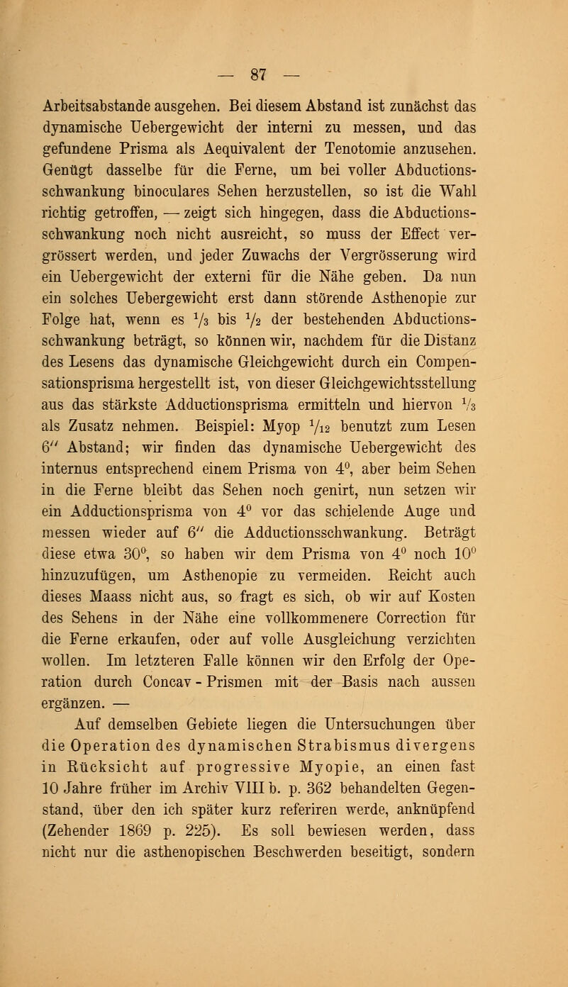 Arbeitsabstande ausgehen. Bei diesem Abstand ist zunächst das dynamische Uebergewicht der interni zu messen, und das gefundene Prisma als Aequivalent der Tenotomie anzusehen. Genügt dasselbe für die Ferne, um bei voller Abductions- schwankung binoculares Sehen herzustellen, so ist die Wahl richtig getroffen, — zeigt sich hingegen, dass die Abductions- schwankung noch nicht ausreicht, so muss der Effect ver- größert werden, und jeder Zuwachs der Vergrösserung wird ein Uebergewicht der externi für die Nähe geben. Da nun ein solches Uebergewicht erst dann störende Asthenopie zur Folge hat, wenn es 73 bis 72 der bestehenden Abductions- schwankung beträgt, so können wir, nachdem für die Distanz des Lesens das dynamische Gleichgewicht durch ein Compen- sationsprisma hergestellt ist, von dieser Gleichgewichtsstellung aus das stärkste Adductionsprisma ermitteln und hiervon Va als Zusatz nehmen. Beispiel: Myop 712 benutzt zum Lesen 6 Abstand; wir finden das dynamische Uebergewicht des internus entsprechend einem Prisma von 4°, aber beim Sehen in die Ferne bleibt das Sehen noch genirt, nun setzen wir ein Adductionsprisma von 4° vor das schielende Auge und messen wieder auf 6 die Adductionsschwankung. Beträgt diese etwa 30°, so haben wir dem Prisma von 4° noch 10° hinzuzufügen, um Asthenopie zu vermeiden. Reicht auch dieses Maass nicht aus, so fragt es sich, ob wir auf Kosten des Sehens in der Nähe eine vollkommenere Correction für die Ferne erkaufen, oder auf volle Ausgleichung verzichten wollen. Im letzteren Falle können wir den Erfolg der Ope- ration durch Concav - Prismen mit der Basis nach aussen ergänzen. — Auf demselben Gebiete liegen die Untersuchungen über die Operation des dynamischen Strabismus divergens in Rücksicht auf progressive Myopie, an einen fast 10 Jahre früher im Archiv VIII b. p. 362 behandelten Gegen- stand, über den ich später kurz referiren werde, anknüpfend (Zehender 1869 p. 225). Es soll bewiesen werden, dass nicht nur die asthenopischen Beschwerden beseitigt, sondern