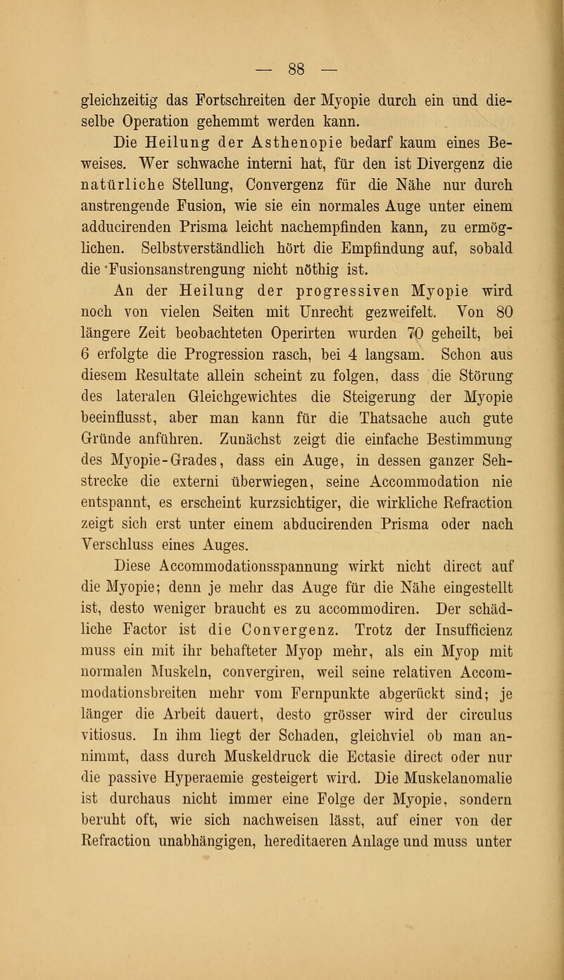 gleichzeitig das Fortschreiten der Myopie durch ein und die- selbe Operation gehemmt werden kann. Die Heilung der Asthenopie bedarf kaum eines Be- weises. Wer schwache interni hat, für den ist Divergenz die natürliche Stellung, Convergenz für die Nähe nur durch anstrengende Fusion, wie sie ein normales Auge unter einem adducirenden Prisma leicht nachempfinden kann, zu ermög- lichen. Selbstverständlich hört die Empfindung auf, sobald die'Fusionsanstrengung nicht nöthig ist. An der Heilung der progressiven Myopie wird noch von vielen Seiten mit Unrecht gezweifelt. Von 80 längere Zeit beobachteten Operirten wurden 70 geheilt, bei 6 erfolgte die Progression rasch, bei 4 langsam. Schon aus diesem Resultate allein scheint zu folgen, dass die Störung des lateralen Gleichgewichtes die Steigerung der Myopie beeinflusst, aber man kann für die Thatsache auch gute Gründe anführen. Zunächst zeigt die einfache Bestimmung des Myopie-Grades, dass ein Auge, in dessen ganzer Seh- strecke die externi überwiegen, seine Accommodation nie entspannt, es erscheint kurzsichtiger, die wirkliche Refraction zeigt sich erst unter einem abducirenden Prisma oder nach Verschluss eines Auges. Diese Accommodationsspannung wirkt nicht direct auf die Myopie; denn je mehr das Auge für die Nähe eingestellt ist, desto weniger braucht es zu accommodiren. Der schäd- liche Factor ist die Convergenz. Trotz der Insuffizienz muss ein mit ihr behafteter Myop mehr, als ein Myop mit normalen Muskeln, convergiren, weil seine relativen Accom- modationsbreiten mehr vom Fernpunkte abgerückt sind; je länger die Arbeit dauert, desto grösser wird der circulus vitiosus. In ihm liegt der Schaden, gleichviel ob man an- nimmt, dass durch Muskeldruck die Ectasie direct oder nur die passive Hyperaemie gesteigert wird. Die Muskelanomalie ist durchaus nicht immer eine Folge der Myopie, sondern beruht oft, wie sich nachweisen lässt, auf einer von der Refraction unabhängigen, hereditaeren Anlage und muss unter