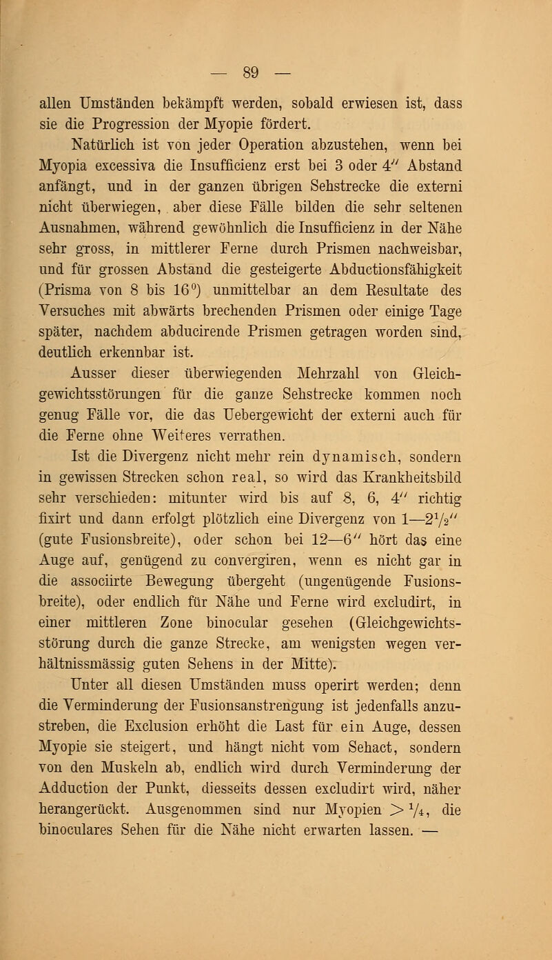 allen Umständen bekämpft werden, sobald erwiesen ist, dass sie die Progression der Myopie fördert. Natürlich ist von jeder Operation abzustehen, wenn bei Myopia excessiva die Insufficienz erst bei 3 oder 4 Abstand anfängt, und in der ganzen übrigen Sehstrecke die externi nicht überwiegen, aber diese Fälle bilden die sehr seltenen Ausnahmen, während gewöhnlich die Insufficienz in der Nähe sehr gross, in mittlerer Ferne durch Prismen nachweisbar, und für grossen Abstand die gesteigerte Abductionsfähigkeit (Prisma von 8 bis 16°) unmittelbar an dem Eesultate des Versuches mit abwärts brechenden Prismen oder einige Tage später, nachdem abducirende Prismen getragen worden sind, deutlich erkennbar ist. Ausser dieser überwiegenden Mehrzahl von Gleich- gewichtsstörungen für die ganze Sehstrecke kommen noch genug Fälle vor, die das Uebergewicht der externi auch für die Ferne ohne Weiteres verrathen. Ist die Divergenz nicht mehr rein dynamisch, sondern in gewissen Strecken schon real, so wird das Krankheitsbild sehr verschieden: mitunter wird bis auf 8, 6, 4 richtig fixirt und dann erfolgt plötzlich eine Divergenz von 1—2V2 (gute Fusionsbreite), oder schon bei 12—6 hört das eine Auge auf, genügend zu convergiren, wenn es nicht gar in die associirte Bewegung übergeht (ungenügende Fusions- breite), oder endlich für Nähe und Ferne wird excludirt, in einer mittleren Zone binocular gesehen (Gleichgewichts- störung durch die ganze Strecke, am wenigsten wegen ver- hältnissmässig guten Sehens in der Mitte). Unter all diesen Umständen muss operirt werden; denn die Verminderung der Fusionsanstrengung ist jedenfalls anzu- streben, die Exclusion erhöht die Last für ein Auge, dessen Myopie sie steigert, und hängt nicht vom Sehact, sondern von den Muskeln ab, endlich wird durch Verminderung der Adduction der Punkt, diesseits dessen excludirt wird, näher herangerückt. Ausgenommen sind nur Myopien > 1/i, die binoculares Sehen für die Nähe nicht erwarten lassen. —