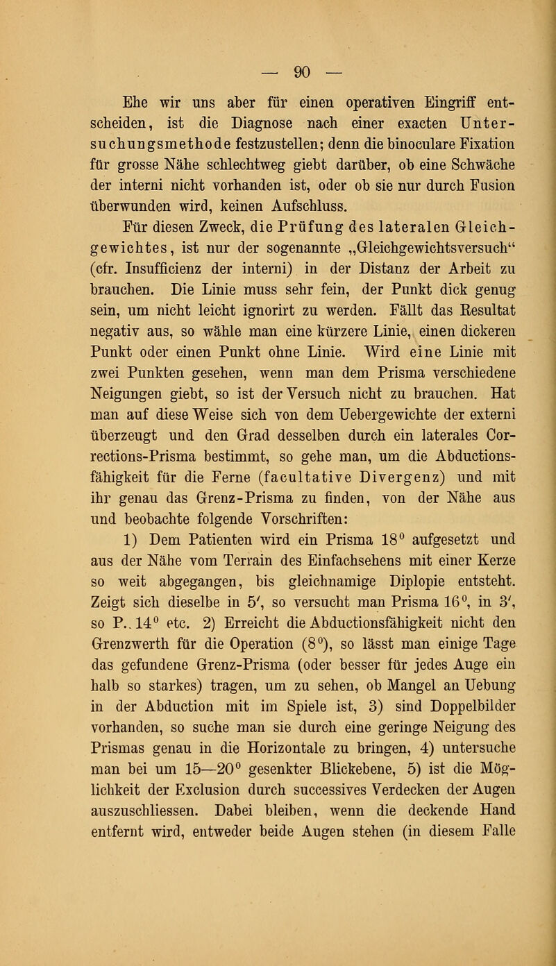 Ehe wir uns aber für einen operativen Eingriff ent- scheiden, ist die Diagnose nach einer exacten Unter- suchungsmethode festzustellen; denn die binoculare Fixation für grosse Nähe schlechtweg giebt darüber, ob eine Schwäche der interni nicht vorhanden ist, oder ob sie nur durch Fusion überwunden wird, keinen Aufschluss. Für diesen Zweck, die Prüfung des lateralen Gleich- gewichtes, ist nur der sogenannte „Gleichgewichtsversuch (cfr. Insuffizienz der interni) in der Distanz der Arbeit zu brauchen. Die Linie muss sehr fein, der Punkt dick genug sein, um nicht leicht ignorirt zu werden. Fällt das Resultat negativ aus, so wähle man eine kürzere Linie, einen dickeren Punkt oder einen Punkt ohne Linie. Wird eine Linie mit zwei Punkten gesehen, wenn man dem Prisma verschiedene Neigungen giebt, so ist der Versuch nicht zu brauchen. Hat man auf diese Weise sich von dem Uebergewichte der externi überzeugt und den Grad desselben durch ein laterales Cor- rections-Prisma bestimmt, so gehe man, um die Abductions- fähigkeit für die Ferne (facultative Divergenz) und mit ihr genau das Grenz-Prisma zu finden, von der Nähe aus und beobachte folgende Vorschriften: 1) Dem Patienten wird ein Prisma 18° aufgesetzt und aus der Nähe vom Terrain des Einfachsehens mit einer Kerze so weit abgegangen, bis gleichnamige Diplopie entsteht. Zeigt sich dieselbe in 5', so versucht man Prisma 16°, in 3', so P..140 etc. 2) Erreicht die Abductionsfähigkeit nicht den Grenzwerth für die Operation (8°), so lässt man einige Tage das gefundene Grenz-Prisma (oder besser für jedes Auge ein halb so starkes) tragen, um zu sehen, ob Mangel an Uebung in der Abduction mit im Spiele ist, 3) sind Doppelbilder vorhanden, so suche man sie durch eine geringe Neigung des Prismas genau in die Horizontale zu bringen, 4) untersuche man bei um 15—20° gesenkter Blickebene, 5) ist die Mög- lichkeit der Exclusion durch successives Verdecken der Augen auszuschliessen. Dabei bleiben, wenn die deckende Hand entfernt wird, entweder beide Augen stehen (in diesem Falle