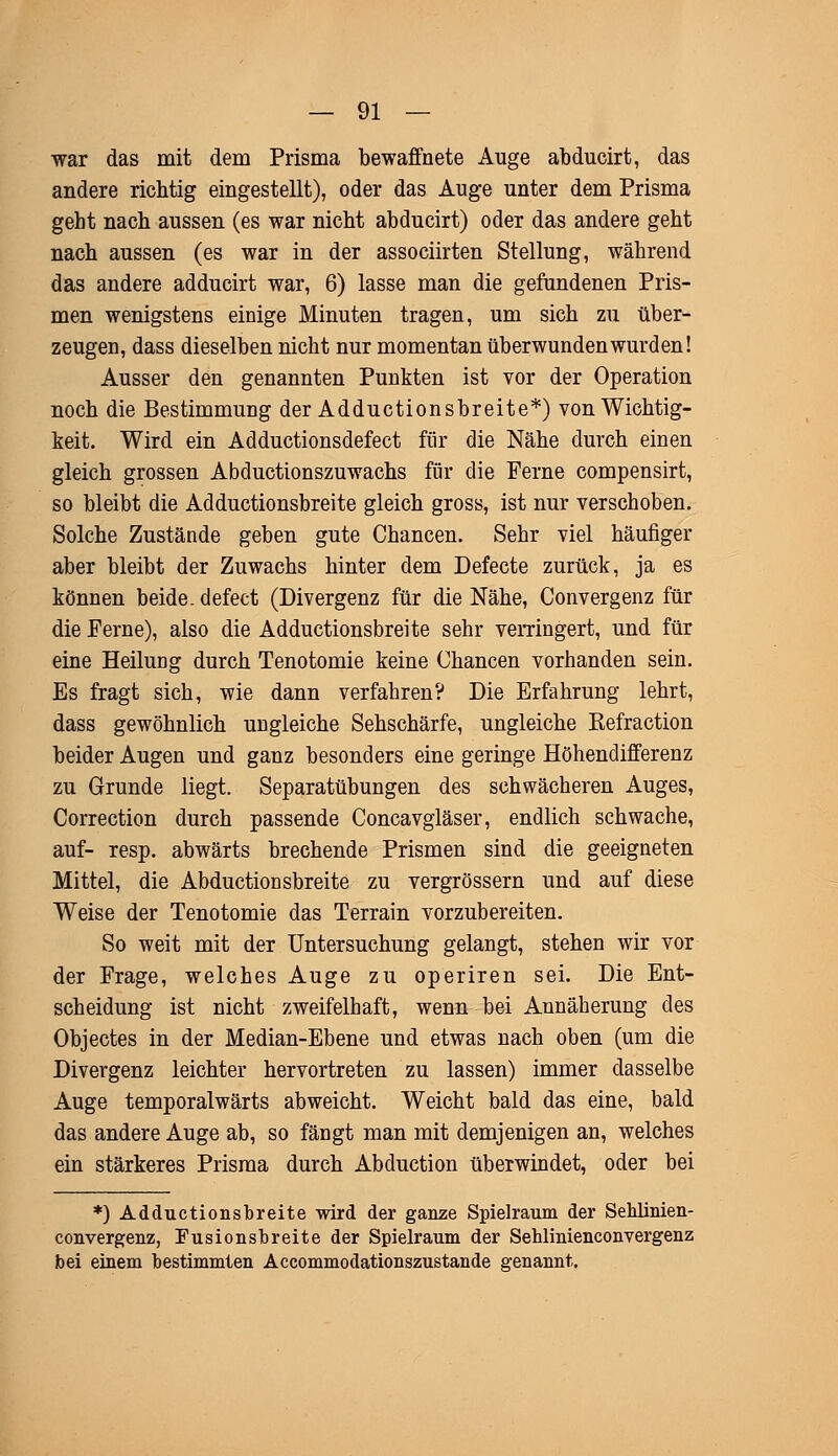 war das mit dem Prisma bewaffnete Auge abducirt, das andere richtig eingestellt), oder das Auge unter dem Prisma geht nach aussen (es war nicht abducirt) oder das andere geht nach aussen (es war in der associirten Stellung, während das andere adducirt war, 6) lasse man die gefundenen Pris- men wenigstens einige Minuten tragen, um sich zu über- zeugen, dass dieselben nicht nur momentan überwunden wurden! Ausser den genannten Punkten ist vor der Operation noch die Bestimmung der Adductionsbreite*) von Wichtig- keit. Wird ein Adductionsdefect für die Nähe durch einen gleich grossen Abductionszuwachs für die Ferne compensirt, so bleibt die Adductionsbreite gleich gross, ist nur verschoben. Solche Zustände geben gute Chancen. Sehr viel häufiger aber bleibt der Zuwachs hinter dem Defecte zurück, ja es können beide, defect (Divergenz für die Nähe, Convergenz für die Ferne), also die Adductionsbreite sehr verringert, und für eine Heilung durch Tenotomie keine Chancen vorhanden sein. Es fragt sich, wie dann verfahren? Die Erfahrung lehrt, dass gewöhnlich ungleiche Sehschärfe, ungleiche Eefraction beider Augen und ganz besonders eine geringe Höhendifferenz zu Grunde liegt. Separatübungen des schwächeren Auges, Correction durch passende Concavgläser, endlich schwache, auf- resp. abwärts brechende Prismen sind die geeigneten Mittel, die Abductionsbreite zu vergrössern und auf diese Weise der Tenotomie das Terrain vorzubereiten. So weit mit der Untersuchung gelangt, stehen wir vor der Frage, welches Auge zu operiren sei. Die Ent- scheidung ist nicht zweifelhaft, wenn bei Annäherung des Objectes in der Median-Ebene und etwas nach oben (um die Divergenz leichter hervortreten zu lassen) immer dasselbe Auge temporalwärts abweicht. Weicht bald das eine, bald das andere Auge ab, so fängt man mit demjenigen an, welches ein stärkeres Prisma durch Abduction überwindet, oder bei *) Adductionsbreite wird der ganze Spielraum der Seblinien- convergenz, Fusionsbreite der Spielraum der Sehlinienconvergenz bei einem bestimmten Accommodationszustande genannt.