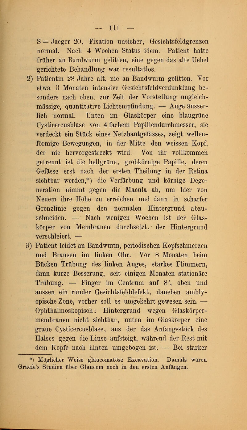 S = Jaeger 20, Fixation unsicher, Gesichtsfeldgrenzen normal. Nach 4 Wochen Status idem. Patient hatte früher an Bandwurm gelitten, eine gegen das alte Uebel gerichtete Behandlung war resultatlos. 2) Patientin 28 Jahre alt, nie an Bandwurm gelitten. Vor etwa 3 Monaten intensive Gesichtsfeldverdunklung be- sonders nach oben, zur Zeit der Vorstellung ungleich- massige, quantitative Lichtempfindung. — Auge äusser- lich normal. Unten im Glaskörper eine blaugrüne Cysticercusblase von 4 fächern Papillendurchmesser, sie verdeckt ein Stück eines Netzhautgefässes, zeigt wellen- förmige Bewegungen, in der Mitte den weissen Kopf, der nie hervorgestreckt wird. Von ihr vollkommen getrennt ist die hellgrüne, grobkörnige Papille, deren Gefässe erst nach der ersten Theilung in der Retina sichtbar werden,*) die Verfärbung und körnige Dege- neration nimmt gegen die Macula ab, um hier von Neuem ihre Höhe zu erreichen und dann in scharfer Grenzlinie gegen den normalen Hintergrund abzu- schneiden. — Nach wenigen Wochen ist der Glas- körper von Membranen durchsetzt, der Hintergrund verschleiert. — 3) Patient leidet an Bandwurm, periodischen Kopfschmerzen und Brausen im linken Ohr. Vor 8 Monaten beim Bücken Trübung des linken Auges, starkes Flimmern, dann kurze Besserung, seit einigen Monaten stationäre Trübung. — Finger im Centrum auf 8', oben und aussen ein runder Gesichtsfelddefekt, daneben ambly- opische Zone, vorher soll es umgekehrt gewesen sein. — Ophthalmoskopisch: Hintergrund wegen Glaskörper- membranen nicht sichtbar, unten im Glaskörper eine graue Cysticercusblase, aus der das Anfangsstück des Halses gegen die Linse aufsteigt, während der Rest mit dem Kopfe nach hinten umgebogen ist. — Bei starker *) Möglicher Weise glaucomatöse Excavation. Damals waren Graefe's Studien über Glaucom noch in den ersten Anfängen.