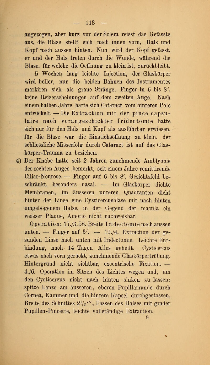 angezogen, aber kurz vor der Sclera reisst das Gefasste aus, die Blase stellt sich nach innen vorn, Hals und Kopf nach aussen hinten. Nun wird der Kopf gefasst, er und der Hals treten durch die Wunde, während die Blase, für welche die Oeffnung zu klein ist, zurückbleibt. 5 Wochen laug leichte Injection, der Glaskörper wird heller, nur die beiden Bahnen des Instrumentes markiren sich als graue Stränge, Finger in 6 bis 8', keine Keizerscheinungen auf dem zweiten Auge. Nach einem halben Jahre hatte sich Cataract vom hinteren Pole entwickelt. — Die Extraction mit der pince capsu- laire nach vorangeschickter Iridectomie hatte sich nur für den Hals und Kopf als ausführbar erwiesen, für die Blase war die Einstichsöffnimg zu klein, der schliessliche Misserfolg durch Cataract ist auf das Glas- körper-Trauma zu beziehen. 4) Der Knabe hatte seit 2 Jahren zunehmende Amblyopie des rechten Auges bemerkt, seit einem Jahre remittirende Ciliar-Neurose. — Finger auf 6 bis 8', Gesichtsfeld be- schränkt, besonders nasal. — Im Glaskörper dichte Membranen, im äusseren unteren Quadranten dicht hinter der Linse eine Cysticercusblase mit nach hinten umgebogenem Halse, in der Gegend der macula ein weisser Plaque, Amotio nicht nachweisbar. Operation: 17./3.58. Breite Iridectomie nach aussen unten. — Finger auf 3'. — 19./4. Extraction der ge- sunden Linse nach unten mit Iridectomie. Leichte Ent- bindung, nach 14 Tagen Alles geheilt. Cysticercus etwas nach vorn gerückt, zunehmende Glaskörpertrübung, Hintergrund nicht sichtbar, excentrische Fixation. — 4./6. Operation im Sitzen des Lichtes wegen und, um den Cysticercus nicht nach hinten sinken zu lassen: spitze Lanze am äusseren, oberen Pupillarrande durch Cornea, Kammer und die hintere Kapsel durchgestossen, Breite des Schnittes 21/2///, Fassen des Halses mit grader Pupillen-Pincette, leichte vollständige Extraction.