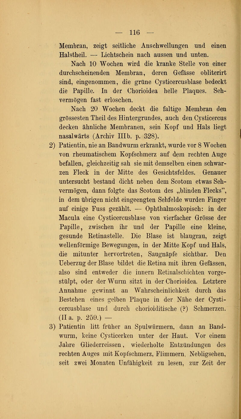 Membran, zeigt seitliche Anschwellungen und einen Halstheil. — Lichtschein nach aussen und unten. Nach 10 Wochen wird die kranke Stelle von einer durchscheinenden Membran, deren Gefässe obliterirt sind, eingenommen, die grüne Cysticercusblase bedeckt die Papille. In der Chorioidea helle Plaques. Seh- vermögen fast erloschen. Nach 20 Wochen deckt die faltige Membran den grossesten Theil des Hintergrundes, auch den Cysticercus decken ähnliche Membranen, sein Kopf und Hals liegt nasalwärts (Archiv IIIb. p. 328). 2) Patientin, nie an Bandwurm erkrankt, wurde vor 8 Wochen von rheumatischem Kopfschmerz auf dem rechten Auge befallen, gleichzeitig sah sie mit demselben einen schwar- zen Fleck in der Mitte des Gesichtsfeldes. Genauer untersucht bestand dicht neben dem Scotom etwas Seh- vermögen, dann folgte das Scotom des „blinden Flecks, in dem übrigen nicht eingeengten Sehfelde wurden Finger auf einige Fuss gezählt. — Ophthalmoskopisch: in der Macula eine Cysticercusblase von vierfacher Grösse der Papille, zwischen ihr und der Papille eine kleine, gesunde Ketinastelle. Die Blase ist blaugrau, zeigt wellenförmige Bewegungen, in der Mitte Kopf und Hals, die mitunter hervortreten, Saugnäpfe sichtbar. Den Ueberzug der Blase bildet die Retina mit ihren Gefässen, also sind entweder die innern Retinalschichten vorge- stülpt, oder der Wurm sitzt in der Chorioidea. Letztere Annahme gewinnt an Wahrscheinlichkeit durch das Bestehen eines gelben Plaque in der Nähe der Cysti- cercusblase und durch chorioiditische (?) Schmerzen. (IIa. p. 259.) — 3) Patientin litt früher an Spulwürmern, dann an Band- wurm, keine Cysticerken unter der Haut. Vor einem Jahre Gliederreissen, wiederholte Entzündungen des rechten Auges mit Kopfschmerz, Flimmern, Nebligsehen, seit zwei Monaten Unfähigkeit zu lesen, zur Zeit der
