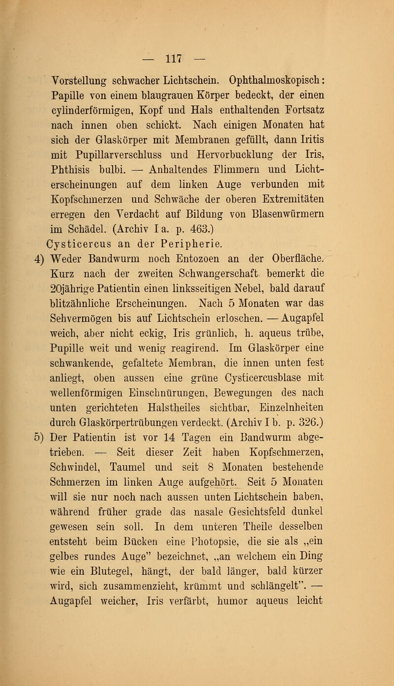 Vorstellung schwacher Lichtschein. Ophthalmoskopisch: Papille von einem hlaugrauen Körper bedeckt, der einen cylinderförmigen, Kopf und Hals enthaltenden Fortsatz nach innen oben schickt. Nach einigen Monaten hat sich der Glaskörper mit Membranen gefüllt, dann Iritis mit Pupillarverschluss und Hervorbucklung der Iris, Phthisis bulbi. — Anhaltendes Flimmern und Licht- erscheinungen auf dem linken Auge verbunden mit Kopfschmerzen und Schwäche der oberen Extremitäten erregen den Verdacht auf Bildung von Blasenwürmern im Schädel. (Archiv Ia. p. 463.) Cysticercus an der Peripherie. 4) Weder Bandwurm noch Entozoen an der Oberfläche. Kurz nach der zweiten Schwangerschaft« bemerkt die 20jährige Patientin einen linksseitigen Nebel, bald darauf blitzähnliche Erscheinungen. Nach 5 Monaten war das Sehvermögen bis auf Lichtschein erloschen. — Augapfel weich, aber nicht eckig, Iris grünlich, h. aqueus trübe, Pupille weit und wenig reagirend. Im Glaskörper eine schwankende, gefaltete Membran, die innen unten fest anliegt, oben aussen eine grüne Cysticercusblase mit wellenförmigen Einschnürungen, Bewegungen des nach unten gerichteten Halstheiles sichtbar, Einzelnheiten durch Glaskörpertrübungen verdeckt. (Archiv I b. p. 326.) 5) Der Patientin ist vor 14 Tagen ein Bandwurm abge- trieben. — Seit dieser Zeit haben Kopfschmerzen, Schwindel, Taumel und seit 8 Monaten bestehende Schmerzen im linken Auge aufgehört. Seit 5 Monaten will sie nur noch nach aussen unten Lichtschein haben, während früher grade das nasale Gesichtsfeld dunkel gewesen sein soll. In dem unteren Theile desselben entsteht beim Bücken eine Photopsie, die sie als „ein gelbes rundes Auge bezeichnet, „an welchem ein Ding wie ein Blutegel, hängt, der bald länger, bald kürzer wird, sich zusammenzieht, krümmt und schlängelt. — Augapfel weicher, Iris verfärbt, humor aqueus leicht