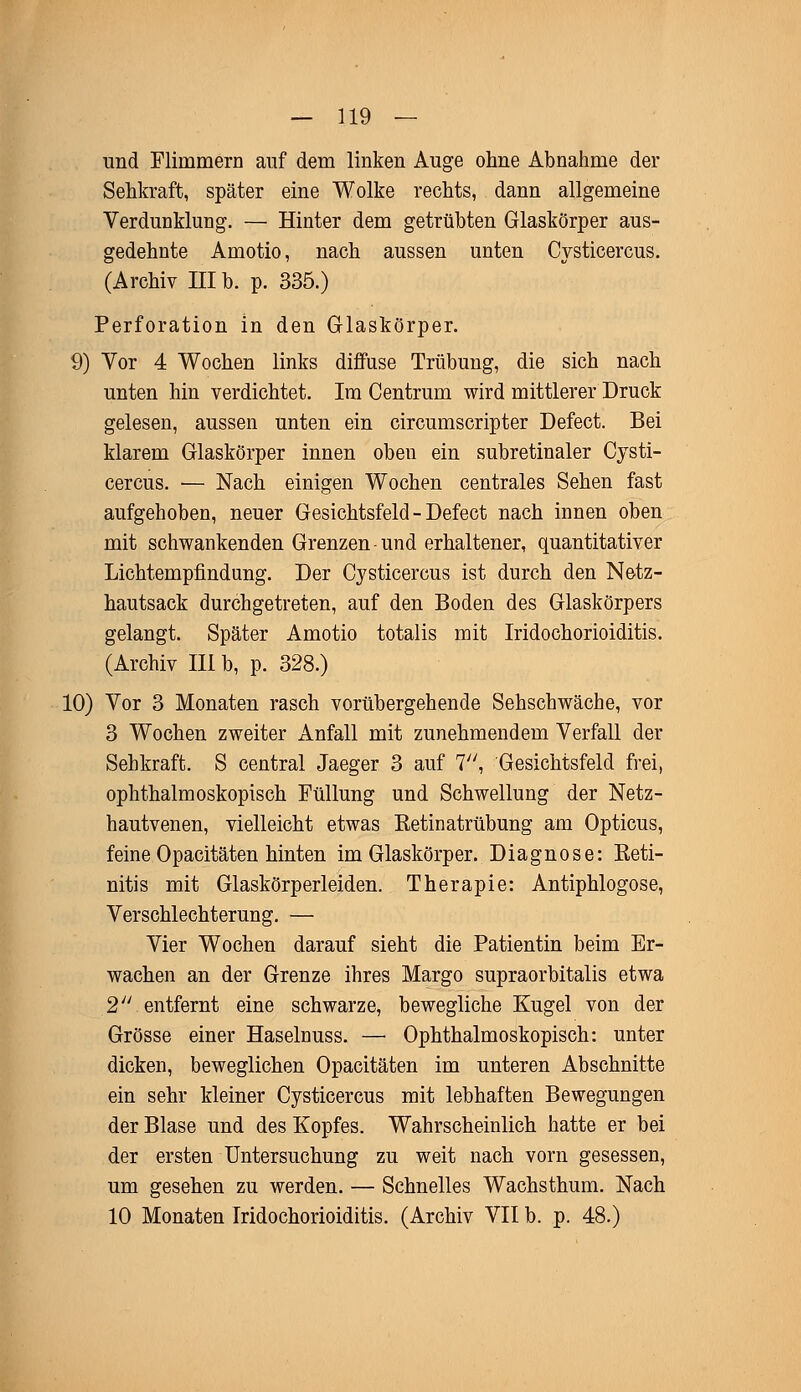 und Flimmern auf dem linken Auge ohne Abnahme der Sehkraft, später eine Wolke rechts, dann allgemeine Verdunklung. — Hinter dem getrübten Glaskörper aus- gedehnte Amotio, nach aussen unten Cysticercus. (Archiv III b. p. 335.) Perforation in den Glaskörper. 9) Vor 4 Wochen links diffuse Trübung, die sich nach unten hin verdichtet. Im Centrum wird mittlerer Druck gelesen, aussen unten ein circumscripter Defect. Bei klarem Glaskörper innen oben ein subretinaler Cysti- cercus. ■— Nach einigen Wochen centrales Sehen fast aufgehoben, neuer Gesichtsfeld - Defect nach innen oben mit schwankenden Grenzen-und erhaltener, quantitativer Lichtempfindung. Der Cysticercus ist durch den Netz- hautsack durchgetreten, auf den Boden des Glaskörpers gelangt. Später Amotio totalis mit Iridochorioiditis. (Archiv III b, p. 328.) 10) Vor 3 Monaten rasch vorübergehende Sehschwäche, vor 3 Wochen zweiter Anfall mit zunehmendem Verfall der Sehkraft. S central Jaeger 3 auf 7, Gesichtsfeld frei, ophthalmoskopisch Füllung und Schwellung der Netz- hautvenen, vielleicht etwas Retinatrübung am Opticus, feine Opacitäten hinten im Glaskörper. Diagnose: Reti- nitis mit Glaskörperleiden. Therapie: Antiphlogose, Verschlechterung. — Vier Wochen darauf sieht die Patientin beim Er- wachen an der Grenze ihres Margo supraorbitalis etwa 2 entfernt eine schwarze, bewegliche Kugel von der Grösse einer Haselnuss. — Ophthalmoskopisch: unter dicken, beweglichen Opacitäten im unteren Abschnitte ein sehr kleiner Cysticercus mit lebhaften Bewegungen der Blase und des Kopfes. Wahrscheinlich hatte er bei der ersten Untersuchung zu weit nach vorn gesessen, um gesehen zu werden. — Schnelles Wachsthum. Nach 10 Monaten Iridochorioiditis. (Archiv VII b. p. 48.)