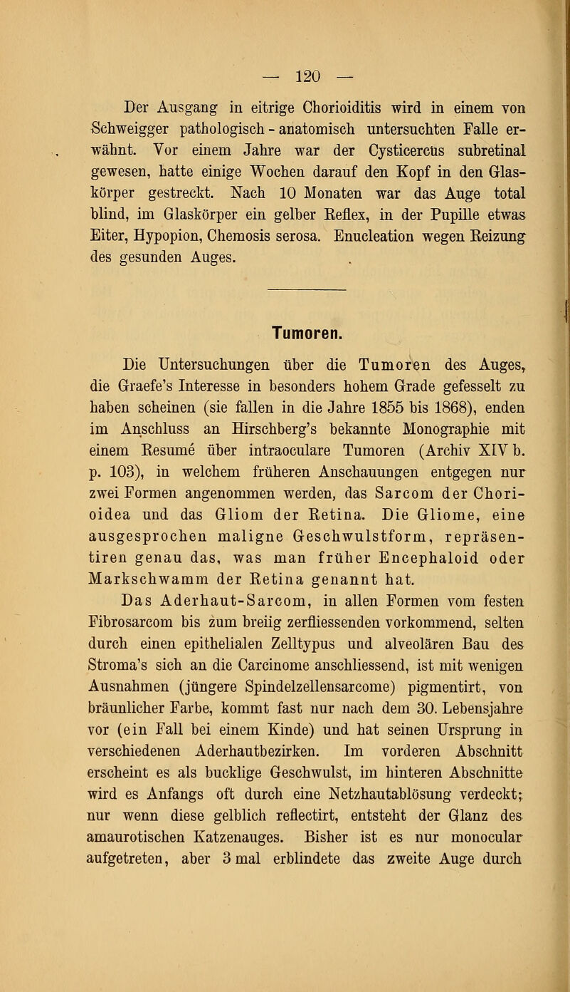 Der Ausgang in eitrige Chorioiditis wird in einem von Schweigger pathologisch - anatomisch untersuchten Falle er- wähnt. Vor einem Jahre war der Cysticercus subretinal gewesen, hatte einige Wochen darauf den Kopf in den Glas- körper gestreckt. Nach 10 Monaten war das Auge total blind, im Glaskörper ein gelber Reflex, in der Pupille etwas Eiter, Hypopion, Chemosis serosa. Enucleation wegen Reizung des gesunden Auges. Tumoren. Die Untersuchungen über die Tumoren des Auges, die Graefe's Interesse in besonders hohem Grade gefesselt zu haben scheinen (sie fallen in die Jahre 1855 bis 1868), enden im Anschluss an Hirschberg's bekannte Monographie mit einem Resume über intraoculare Tumoren (Archiv XIV b. p. 103), in welchem früheren Anschauungen entgegen nur zwei Formen angenommen werden, das Sarcom der Chori- oidea und das Gliom der Retina. Die Gliome, eine ausgesprochen maligne Geschwulstform, repräsen- tiren genau das, was man früher Encephaloid oder Markschwamm der Retina genannt hat. Das Aderhaut-Sarcom, in allen Formen vom festen Fibrosarcom bis zum breiig zerfliessenden vorkommend, selten durch einen epithelialen Zelltypus und alveolären Bau des Stroma's sich an die Carcinome anschliessend, ist mit wenigen Ausnahmen (jüngere Spindelzellensarcome) pigmentirt, von bräunlicher Farbe, kommt fast nur nach dem 30. Lebensjahre vor (ein Fall bei einem Kinde) und hat seinen Ursprung in verschiedenen Aderhautbezirken. Im vorderen Abschnitt erscheint es als bucklige Geschwulst, im hinteren Abschnitte wird es Anfangs oft durch eine Netzhautablösung verdeckt; nur wenn diese gelblich reflectirt, entsteht der Glanz des amaurotischen Katzenauges. Bisher ist es nur monocular aufgetreten, aber 3 mal erblindete das zweite Auge durch