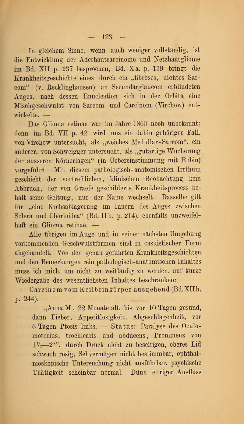 In gleichem Sinne, wenn auch weniger vollständig, ist die Entwicklung der Aderhautcarcinome und Netzhautgliome im Bd. XII p. 237 besprochen, Bd. Xa. p. 179 bringt die Krankheitsgeschichte eines durch ein „fibröses, dichtes Sar- com (v. Eecklinghausen) an Secundärglaucom erblindeten Auges, nach dessen Enucleation sich in der Orbita eine Mischgeschwulst von Sarcom und Carcinom (Virchow) ent- wickelte. — Das Grlioma retinae war im Jahre 1860 noch unbekannt; denn im Bd. VII p. 42 wird uns ein dahin gehöriger Fall, von Virchow untersucht, als „weiches Medullär-Sarcom, ein anderer, von Schweigger untersucht, als „gutartige Wucherung der äusseren Körnerlagen (in Uebereinstimmung mit Kobin) vorgeführt. Mit diesem pathologisch-anatomischen Irrthum geschieht der vortrefflichen, klinischen Beobachtung kein Abbruch, der von Graefe geschilderte Krankheitsprocess be- hält seine Geltung, nur der Name wechselt. Dasselbe gilt für „eine Krebsablagerung im Innern des Auges zwischen Sclera und Chorioidea (Bd. IIb. p. 214), ebenfalls unzweifel- haft ein Glioma retinae. — Alle übrigen im Auge und in seiner nächsten Umgebung vorkommenden Geschwulstformen sind in casuistischer Form abgehandelt. Von den genau geführten Krankheitsgeschichten und den Bemerkungen rein pathologisch-anatomischen Inhaltes muss ich mich, um nicht zu weitläufig zu werden, auf kurze Wiedergabe des wesentlichsten Inhaltes beschränken: Carcinom vom Keilbeinkörper ausgehend (Bd.XIIb. p. 244). „Anna M., 22 Monate alt, bis vor 10 Tagen gesund, dann Fieber, Appetitlosigkeit, Abgeschlagenheit, vor 6 Tagen Ptosis links. — Status: Paralyse des Oculo- motorius, trochlearis und abducens, Prominenz von IV,—2\ durch Druck nicht zu beseitigen, oberes Lid schwach rosig, Sehvermögen nicht bestimmbar, ophthal- moskopische Untersuchung nicht ausführbar, psychische Thätigkeit scheinbar normal. Dünn eitriger Ausfluss