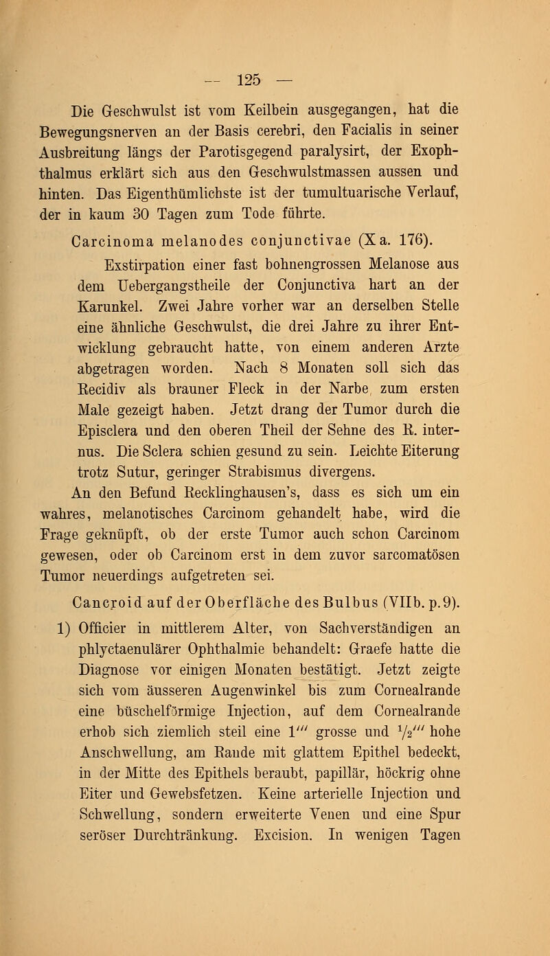 Die Geschwulst ist vom Keilbein ausgegangen, hat die Bewegungsnerven an der Basis cerebri, den Facialis in seiner Ausbreitung längs der Parotisgegend paralysirt, der Exoph- thalmus erklärt sich aus den Geschwulstmassen aussen und hinten. Das Eigenthümlichste ist der tumultuarische Verlauf, der in kaum 30 Tagen zum Tode führte. Carcinoma melanodes conjunctivae (Xa. 176). Exstirpation einer fast bohnengrossen Melanose aus dem Uebergangstheile der Conjunctiva hart an der Karunkel. Zwei Jahre vorher war an derselben Stelle eine ähnliche Geschwulst, die drei Jahre zu ihrer Ent- wicklung gebraucht hatte, von einem anderen Arzte abgetragen worden. Nach 8 Monaten soll sich das Kecidiv als brauner Fleck in der Narbe, zum ersten Male gezeigt haben. Jetzt drang der Tumor durch die Episclera und den oberen Theil der Sehne des B. inter- nus. Die Sclera schien gesund zu sein. Leichte Eiterung trotz Sutur, geringer Strabismus divergens. An den Befund Reeklinghausen's, dass es sich um ein wahres, melanotisches Carcinom gehandelt habe, wird die Frage geknüpft, ob der erste Tumor auch schon Carcinom gewesen, oder ob Carcinom erst in dem zuvor sarcomatösen Tumor neuerdings aufgetreten sei. Cancroid auf der Oberfläche des Bulbus (Vllb. p.9). 1) Officier in mittlerem Alter, von Sachverständigen an phlyctaenulärer Ophthalmie behandelt: Graefe hatte die Diagnose vor einigen Monaten bestätigt. Jetzt zeigte sich vom äusseren Augenwinkel bis zum Coruealrande eine büschelförmige Injection, auf dem Cornealrande erhob sich ziemlich steil eine V grosse und 1/2/// hohe Anschwellung, am Baude mit glattem Epithel bedeckt, in der Mitte des Epithels beraubt, papillär, höckrig ohne Eiter und Gewebsfetzen. Keine arterielle Injection und Schwellung, sondern erweiterte Venen und eine Spur seröser Durchtränkung. Excision. In wenigen Tagen