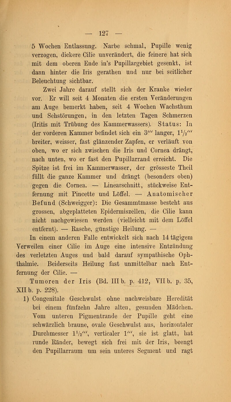 5 Wochen Entlassung. Narbe schmal, Pupille wenig verzogen, dickere Cilie unverändert, die feinere hat sich mit dem oberen Ende in's Pupillargebiet gesenkt, ist dann hinter die Iris gerathen und nur bei seitlicher Beleuchtung sichtbar. Zwei Jahre darauf stellt sich der Kranke wieder vor. Er will seit 4 Monaten die ersten Veränderungen am Auge bemerkt haben, seit 4 Wochen Wachsthum und Sehstörungen, in den letzten Tagen Schmerzen (Iritis mit Trübung des Kammerwassers). Status: In der vorderen Kammer befindet sich ein 3//; langer, l1/2/// breiter, weisser, fast glänzender Zapfen, er verläuft von oben, wo er sich zwischen die Iris und Cornea drängt, nach unten, wo er fast den Pupillarrand erreicht. Die Spitze ist frei im Kammerwasser, der grosseste Theil füllt die ganze Kammer und drängt (besonders oben) gegen die Cornea. — Linearschnitt, stückweise Ent- fernung mit Pincette und Löffel. — Anatomischer Befund (Schweigger): Die Gesammtmasse besteht aus grossen, abgeplatteten Epidermiszellen, die Cilie kann nicht nachgewiesen werden (vielleicht mit dem Löffel entfernt). — Easche, günstige Heilung. — In einem anderen Falle entwickelt sich nach 14tägigem Verweilen einer Cilie im Auge eine intensive Entzündung des verletzten Auges und bald darauf sympathische Oph- thalmie. Beiderseits Heilung fast unmittelbar nach Ent- fernung der Cilie. — Tumoren der Iris (Bd. IIIb. p. 412, VIIb. p. 35, XII b. p. 228). 1) Congenitale Geschwulst ohne nachweisbare Heredität bei einem fünfzehn Jahre alten, gesunden Mädchen. Vom unteren Pigmentrande der Pupille geht eine schwärzlich braune, ovale Geschwulst aus, horizontaler Durchmesser lxk\ verticaler l/;/, sie ist glatt, hat runde Bänder, bewegt sich frei mit der Iris, beengt den Pupillarraum um sein unteres Segment und ragt