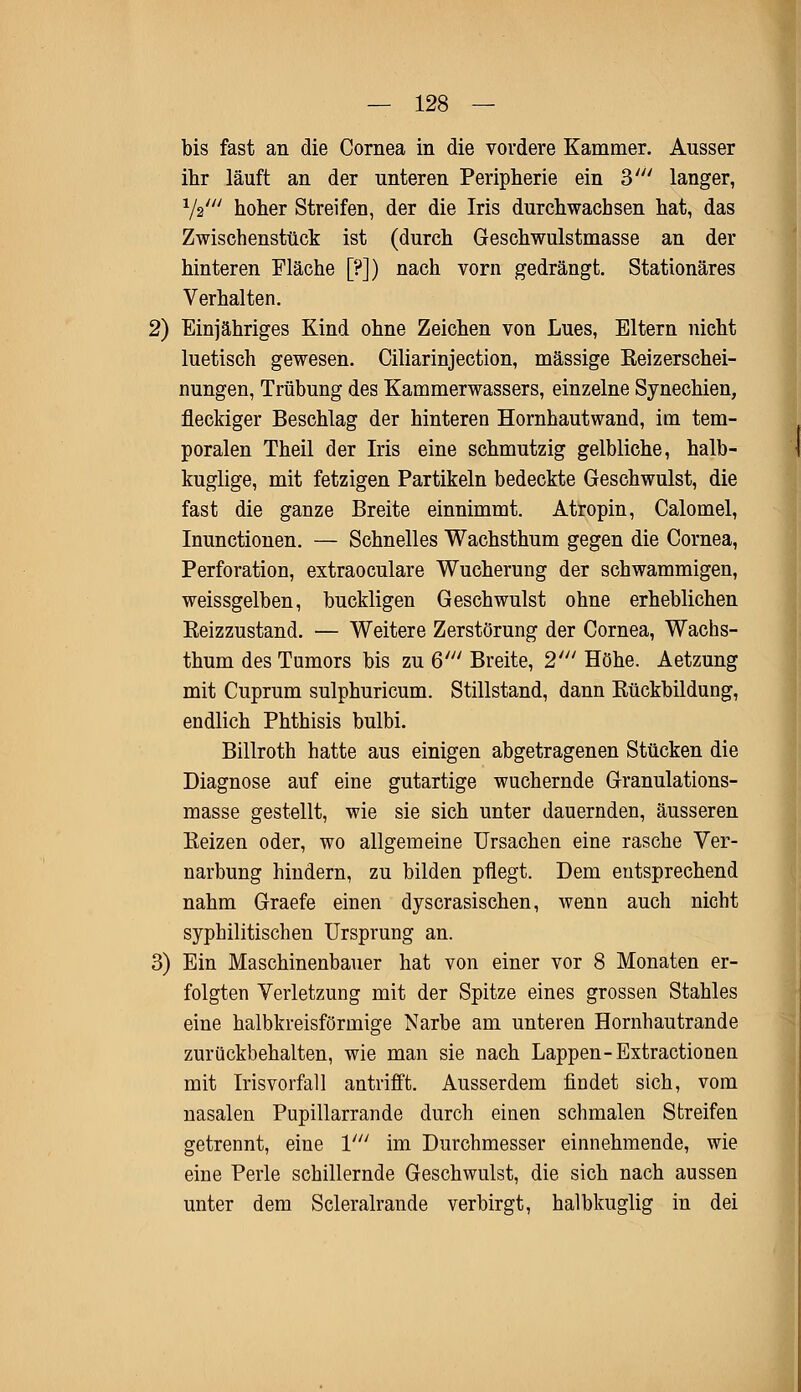 bis fast an die Cornea in die vordere Kammer. Ausser ihr läuft an der unteren Peripherie ein V langer, 1/2/// hoher Streifen, der die Iris durchwachsen hat, das Zwischenstück ist (durch Geschwulstmasse an der hinteren Fläche [?]) nach vorn gedrängt. Stationäres Verhalten. 2) Einjähriges Kind ohne Zeichen von Lues, Eltern nicht luetisch gewesen. Ciliarinjection, massige Beizerschei- nungen, Trübung des Kammerwassers, einzelne Synechien, fleckiger Beschlag der hinteren Hornhautwand, im tem- poralen Theil der Iris eine schmutzig gelbliche, halb- kuglige, mit fetzigen Partikeln bedeckte Geschwulst, die fast die ganze Breite einnimmt. Atropin, Calomel, Inunctionen. — Schnelles Wachsthum gegen die Cornea, Perforation, extraoculare Wucherung der schwammigen, weissgelben, buckligen Geschwulst ohne erheblichen Beizzustand. — Weitere Zerstörung der Cornea, Wachs- thum des Tumors bis zu Q' Breite, 2' Höhe. Aetzung mit Cuprum sulphuricum. Stillstand, dann Bückbildung, endlich Phthisis bulbi. Billroth hatte aus einigen abgetragenen Stücken die Diagnose auf eine gutartige wuchernde Granulations- masse gestellt, wie sie sich unter dauernden, äusseren Beizen oder, wo allgemeine Ursachen eine rasche Ver- narbung hindern, zu bilden pflegt. Dem entsprechend nahm Graefe einen dyscrasischen, wenn auch nicht syphilitischen Ursprung an. 3) Ein Maschinenbauer hat von einer vor 8 Monaten er- folgten Verletzung mit der Spitze eines grossen Stahles eine halbkreisförmige Narbe am unteren Hornhautrande zurückbehalten, wie man sie nach Lappen-Extractionen mit Irisvorfall antrifft. Ausserdem findet sich, vom nasalen Pupillarrande durch einen schmalen Streifen getrennt, eine V im Durchmesser einnehmende, wie eine Perle schillernde Geschwulst, die sich nach aussen unter dem Scleralrande verbirgt, halbkuglig in dei
