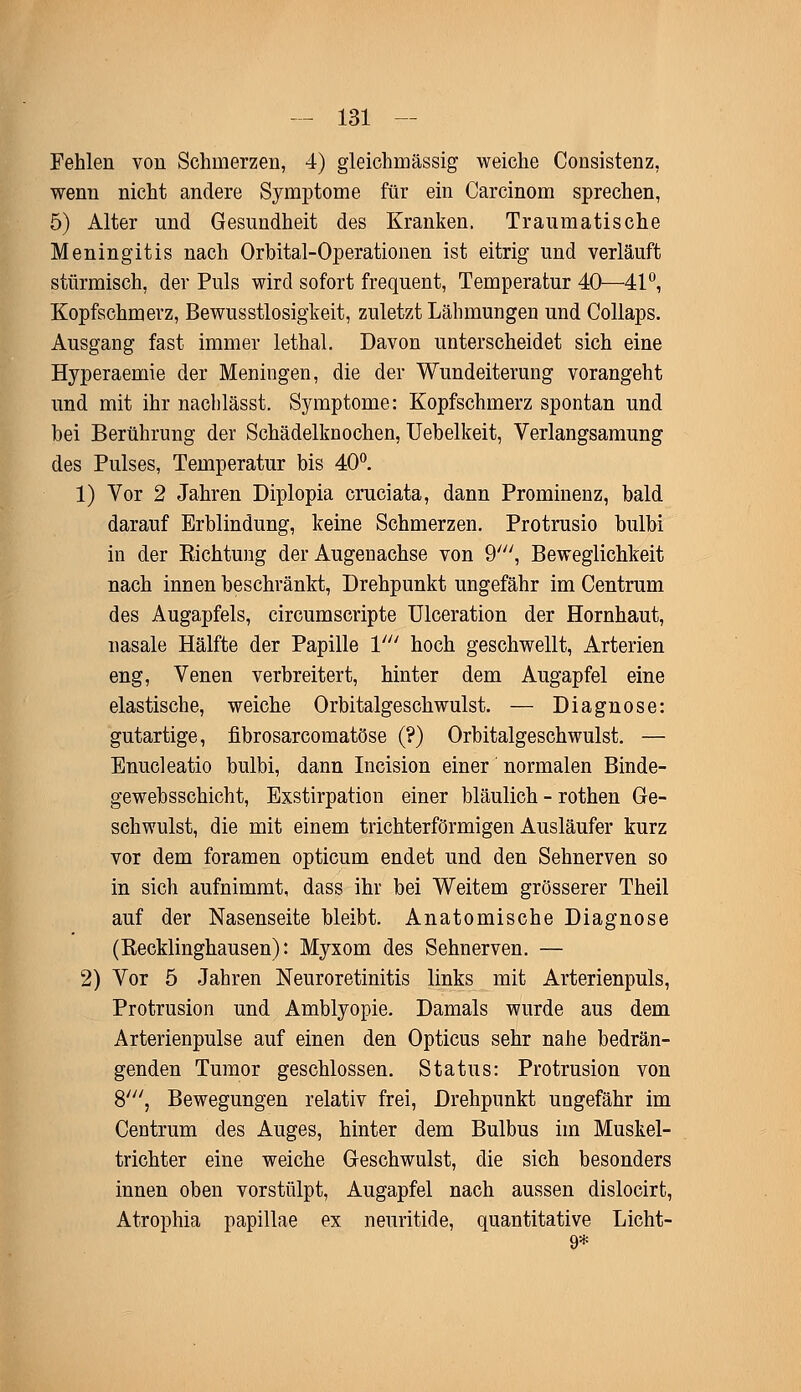 Fehlen von Schmerzen, 4) gleichmässig weiche Consistenz, wenn nicht andere Symptome für ein Carcinom sprechen, 5) Alter und Gesundheit des Kranken. Traumatische Meningitis nach Orbital-Operationen ist eitrig und verläuft stürmisch, der Puls wird sofort frequent, Temperatur 40—41°, Kopfschmerz, Bewusstlosigkeit, zuletzt Lähmungen und Collaps. Ausgang fast immer lethal. Davon unterscheidet sich eine Hyperaemie der Meningen, die der Wundeiterung vorangeht und mit ihr nachlässt. Symptome: Kopfschmerz spontan und bei Berührung der Schädelknochen, Uebelkeit, Verlangsamung des Pulses, Temperatur bis 40°. 1) Vor 2 Jahren Diplopia cruciata, dann Prominenz, bald darauf Erblindung, keine Schmerzen. Protrusio bulbi in der Sichtung der Augenachse von 9', Beweglichkeit nach innen beschränkt, Drehpunkt ungefähr im Centrum des Augapfels, circumscripte Ulceration der Hornhaut, nasale Hälfte der Papille V hoch geschwellt, Arterien eng, Venen verbreitert, hinter dem Augapfel eine elastische, weiche Orbitalgeschwulst. — Diagnose: gutartige, fibrosarcomatöse (?) Orbitalgeschwulst. — Enucleatio bulbi, dann Incision einer normalen Binde- gewebsschicht, Exstirpation einer bläulich - rothen Ge- schwulst, die mit einem trichterförmigen Ausläufer kurz vor dem foramen opticum endet und den Sehnerven so in sich aufnimmt, dass ihr bei Weitem grösserer Theil auf der Nasenseite bleibt. Anatomische Diagnose (Recklinghausen): Myxom des Sehnerven. — 2) Vor 5 Jahren Neuroretinitis links mit Arterienpuls, Protrusion und Amblyopie. Damals wurde aus dem Arterienpulse auf einen den Opticus sehr nahe bedrän- genden Tumor geschlossen. Status: Protrusion von 8', Bewegungen relativ frei, Drehpunkt ungefähr im Centrum des Auges, hinter dem Bulbus im Muskel- trichter eine weiche Geschwulst, die sich besonders innen oben vorstülpt, Augapfel nach aussen dislocirt, Atrophia papillae ex neuritide, quantitative Licht- 9*