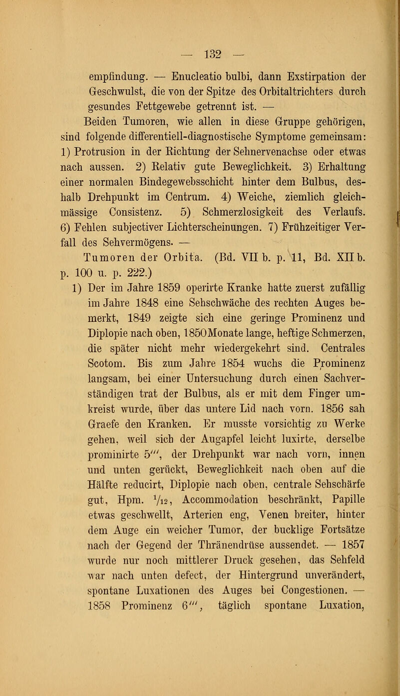 empfinduiig. — Enucleatio bulbi, dann Exstirpation der Geschwulst, die von der Spitze des Orbitaltrichters durch gesundes Fettgewebe getrennt ist. — Beiden Tumoren, wie allen in diese Gruppe gehörigen, sind folgende differentiell-diagnostische Symptome gemeinsam: 1) Protrusion in der Eichtung der Sehnervenachse oder etwas nach aussen. 2) Kelativ gute Beweglichkeit. 3) Erhaltung einer normalen Bindegewebsschicht hinter dem Bulbus, des- halb Drehpunkt im Centrum. 4) Weiche, ziemlich gleich- massige Consistenz. 5) Schmerzlosigkeit des Verlaufs. 6) Fehlen subjectiver Lichterscheinungen. 7) Frühzeitiger Ver- fall des Sehvermögens. — Tumoren der Orbita. (Bd. VII b. p. 11, Bd. Xllb. p. 100 u. p. 222.) 1) Der im Jahre 1859 operirte Kranke hatte zuerst zufällig im Jahre 1848 eine Sehschwäche des rechten Auges be- merkt, 1849 zeigte sich eine geringe Prominenz und Diplopie nach oben, 1850Monate lange, heftige Schmerzen, die später nicht mehr wiedergekehrt sind. Centrales Scotom. Bis zum Jahre 1854 wuchs die Prominenz langsam, bei einer Untersuchung durch einen Sachver- ständigen trat der Bulbus, als er mit dem Finger um- kreist wurde, über das untere Lid nach vorn. 1856 sah Graefe den Kranken. Er musste vorsichtig zu Werke gehen, weil sich der Augapfel leicht luxirte, derselbe prominirte 5;//, der Drehpunkt war nach vorn, innen und unten gerückt, Beweglichkeit nach oben auf die Hälfte reducirt, Diplopie nach oben, centrale Sehschärfe gut, Hpm. Y12, Accommodation beschränkt, Papille etwas geschwellt, Arterien eng, Venen breiter, hinter dem Auge ein weicher Tumor, der bucklige Fortsätze nach der Gegend der Thränendrüse aussendet. — 1857 wurde nur noch mittlerer Druck gesehen, das Sehfeld war nach unten defect, der Hintergrund unverändert, spontane Luxationen des Auges bei Congestionen. — 1858 Prominenz 6', täglich spontane Luxation,