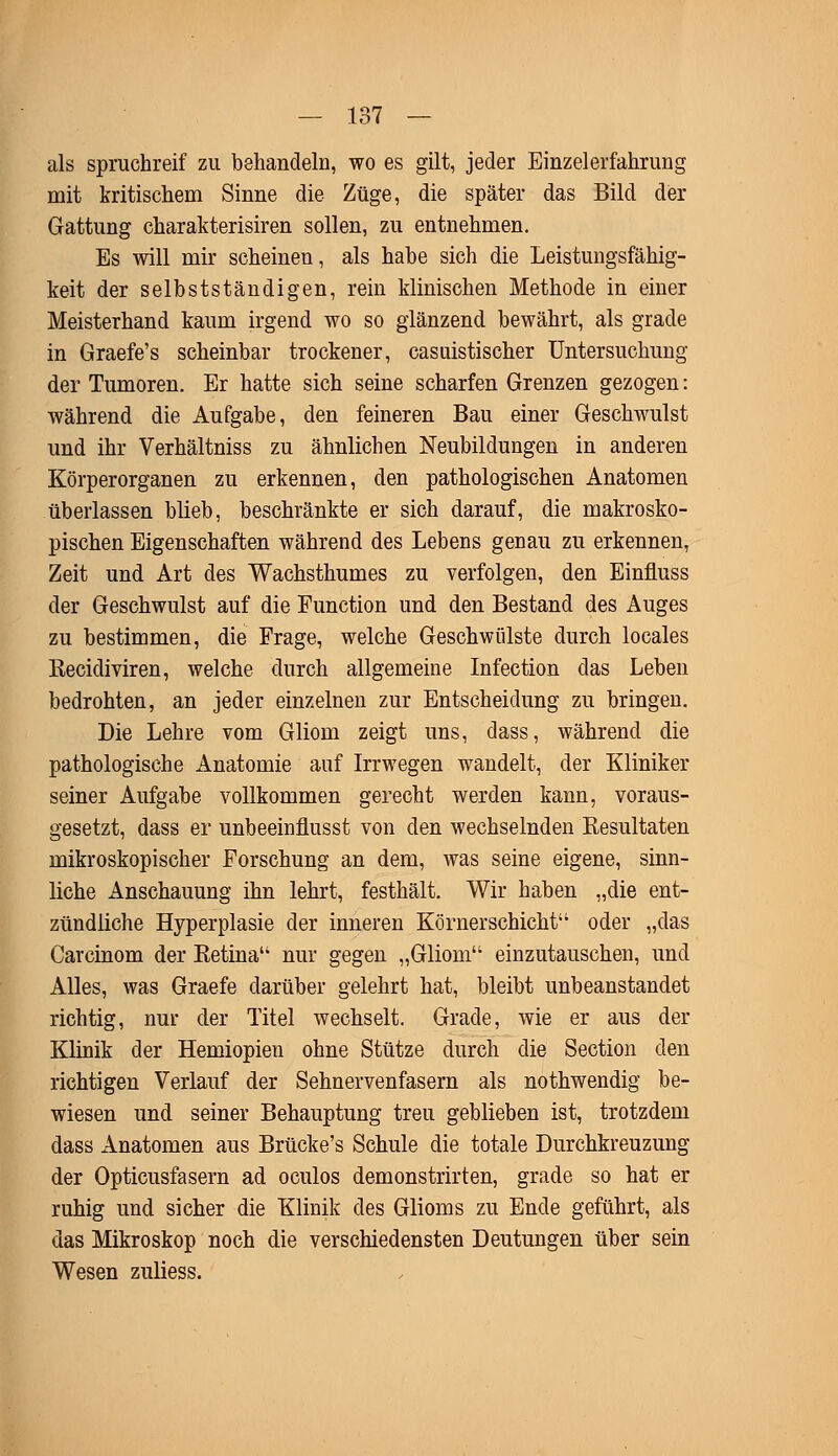 als spruchreif zu behandeln, wo es gilt, jeder Einzelerfahruug mit kritischem Sinne die Züge, die später das Bild der Gattung charakterisiren sollen, zu entnehmen. Es will mir scheinen, als habe sich die Leistungsfähig- keit der selbstständigen, rein klinischen Methode in einer Meisterhand kaum irgend wo so glänzend bewährt, als grade in Graefe's scheinbar trockener, casuistischer Untersuchung der Tumoren. Er hatte sich seine scharfen Grenzen gezogen: während die Aufgabe, den feineren Bau einer Geschwulst und ihr Verhältniss zu ähnlichen Neubildungen in anderen Körperorganen zu erkennen, den pathologischen Anatomen überlassen blieb, beschränkte er sich darauf, die makrosko- pischen Eigenschaften während des Lebens genau zu erkennen, Zeit und Art des Wachsthumes zu verfolgen, den Einfluss der Geschwulst auf die Function und den Bestand des Auges zu bestimmen, die Frage, welche Geschwülste durch locales Recidiviren, welche durch allgemeine Infection das Leben bedrohten, an jeder einzelnen zur Entscheidung zu bringen. Die Lehre vom Gliom zeigt uns, dass, während die pathologische Anatomie auf Irrwegen wandelt, der Kliniker seiner Aufgabe vollkommen gerecht werden kann, voraus- gesetzt, dass er unbeeinflusst von den wechselnden Resultaten mikroskopischer Forschung an dem, was seine eigene, sinn- liche Anschauung ihn lehrt, festhält. Wir haben „die ent- zündliche Hyperplasie der inneren Körner schiebt'1 oder „das Carcinom der Retina'1 nur gegen „Gliom einzutauschen, und Alles, was Graefe darüber gelehrt hat, bleibt unbeanstandet richtig, nur der Titel wechselt. Grade, wie er aus der Klinik der Hemiopien ohne Stütze durch die Section den richtigen Verlauf der Sehnervenfasern als nothwendig be- wiesen und seiner Behauptung treu geblieben ist, trotzdem dass Anatomen aus Brücke's Schule die totale Durchkreuzung der Opticusfasern ad oculos demonstrirten, grade so hat er ruhig und sicher die Klinik des Glioms zu Ende geführt, als das Mikroskop noch die verschiedensten Deutungen über sein Wesen zuliess.
