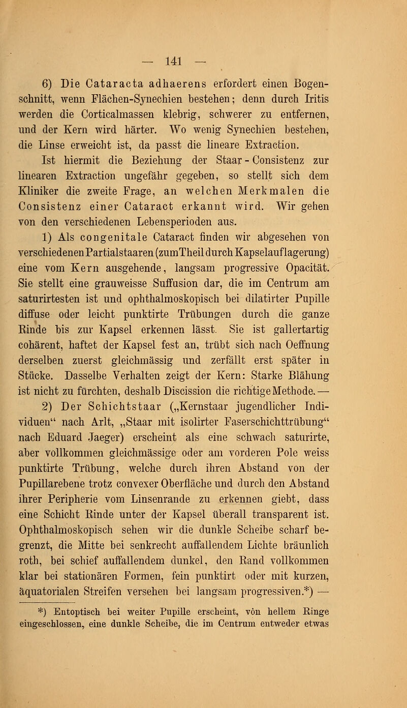 6) Die Cataracta adhaerens erfordert einen Bogen- schnitt, wenn Flächen-Synechien bestehen; denn durch Iritis werden die Corticalmassen klebrig, schwerer zu entfernen, und der Kern wird härter. Wo wenig Synechien bestehen, die Linse erweicht ist, da passt die lineare Extracfcion. Ist hiermit die Beziehung der Staar - Consistenz zur linearen Extraction ungefähr gegeben, so stellt sich dem Kliniker die zweite Frage, an welchen Merkmalen die Consistenz einer Cataract erkannt wird. Wir gehen von den verschiedenen Lebensperioden aus. 1) Als congenitale Cataract finden wir abgesehen von verschiedenen Par tialstaaren (zumTheil durch Kapselauflagerang) eine vom Kern ausgehende, langsam progressive Opacität. Sie stellt eine grauweisse Suffusion dar, die im Centrum am saturirtesten ist und ophthalmoskopisch bei dilatirter Pupille diffuse oder leicht punktirte Trübungen durch die ganze Kinde bis zur Kapsel erkennen lässt. Sie ist gallertartig cohärent, haftet der Kapsel fest an, trübt sich nach Oeffnung derselben zuerst gleichmässig und zerfällt erst später in Stücke. Dasselbe Verhalten zeigt der Kern: Starke Blähung ist nicht zu fürchten, deshalb Discission die richtige Methode.— 2) Der Schichtstaar („Kernstaar jugendlicher Indi- viduen nach Arlt, „Staar mit isolirter Faserschichttrübung nach Eduard Jaeger) erscheint als eine schwach saturirte, aber vollkommen gleichmässige oder am vorderen Pole weiss punktirte Trübung, welche durch ihren Abstand von der Pupillarebene trotz convexer Oberfläche und durch den Abstand ihrer Peripherie vom Linsenrande zu erkennen giebt, dass eine Schicht Einde unter der Kapsel überall transparent ist. Ophthalmoskopisch sehen wir die dunkle Scheibe scharf be- grenzt, die Mitte bei senkrecht auffallendem Lichte bräunlich roth, bei schief auffallendem dunkel, den Rand vollkommen klar bei stationären Formen, fein punktirt oder mit kurzen, äquatorialen Streifen versehen bei langsam progressiven.*) — *) Entoptisch bei weiter Pupille erscheint, von hellem Ringe eingeschlossen, eine dunkle Scheibe, die im Centrum entweder etwas