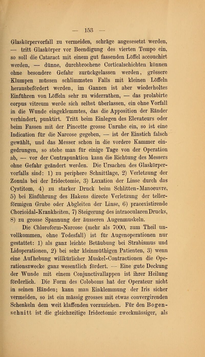 Glaskörpervorfall zu vermeiden, schräge angesesetzt werden, — tritt Glaskörper vor Beendigung des vierten Tempo ein, so soll die Cataract mit einem gut fassenden Löffel accouchirt werden, — dünne, durchbrochene Corticalschichten können ohne besondere Gefahr zurückgelassen werden, grössere Klumpen müssen schlimmsten Falls mit kleinen Löffeln herausbefördert werden, im Ganzen ist aber wiederholtes Einführen von Löffeln sehr zu widerrathen, — das prolabirte corpus vitreum werde sich selbst überlassen, ein ohne Vorfall in die Wunde eingeklemmtes, das die Apposition der Ränder verhindert, punktirt. Tritt beim Einlegen des Elevateurs oder beim Fassen mit der Pincette grosse Unruhe ein, so ist eine Indication für die Narcose gegeben, — ist der Einstich falsch gewählt, und das Messer schon in die vordere Kammer ein- gedrungen, so stehe man für einige Tage von der Operation ab, — vor der Contrapunktion kann die Richtung des Messers ohne Gefahr geändert werden. Die Ursachen des Glaskörper- vorfalls sind: 1) zu periphere Schnittlage, 2) Verletzung der Zonula bei der Iridectomie, 3) Luxation der Linse durch das Cystitom, 4) zu starker Druck beim Schlitten-Manoeuvre, 5) bei Einführung des Hakens directe Verletzung der teller- förmigen Grube oder Abgleiten der Linse, 6) praeexistirende Chorioidal-Krankheiten, 7) Steigerung des intraocularen Drucks, 8) zu grosse Spannung der äusseren Augenmuskeln. Die Chloroform-Narcose (mehr als 7000, zum Theil un- vollkommen, ohne Todesfall) ist für Augenoperationen nur gestattet: 1) als ganz leichte Betäubung bei Strabismus und Lidoperationen, 2) bei sehr kleinmüthigen Patienten, 3) wenn eine Aufhebung willkürlicher Muskel-Contractionen die Ope- rationszwecke ganz wesentlich fördert. — Eine gute Deckung der Wunde mit einem Conjunctivallappen ist ihrer Heilung förderlich. Die Form des Coloboms hat der Operateur nicht in seinen Händen; kann man Einklemmung der Iris sicher vermeiden, so ist ein massig grosses mit etwas convergirenden Schenkeln dem weit klaffenden vorzuziehen. Für den Bogen- schnitt ist die gleichzeitige Iridectomie zweckmässiger, als