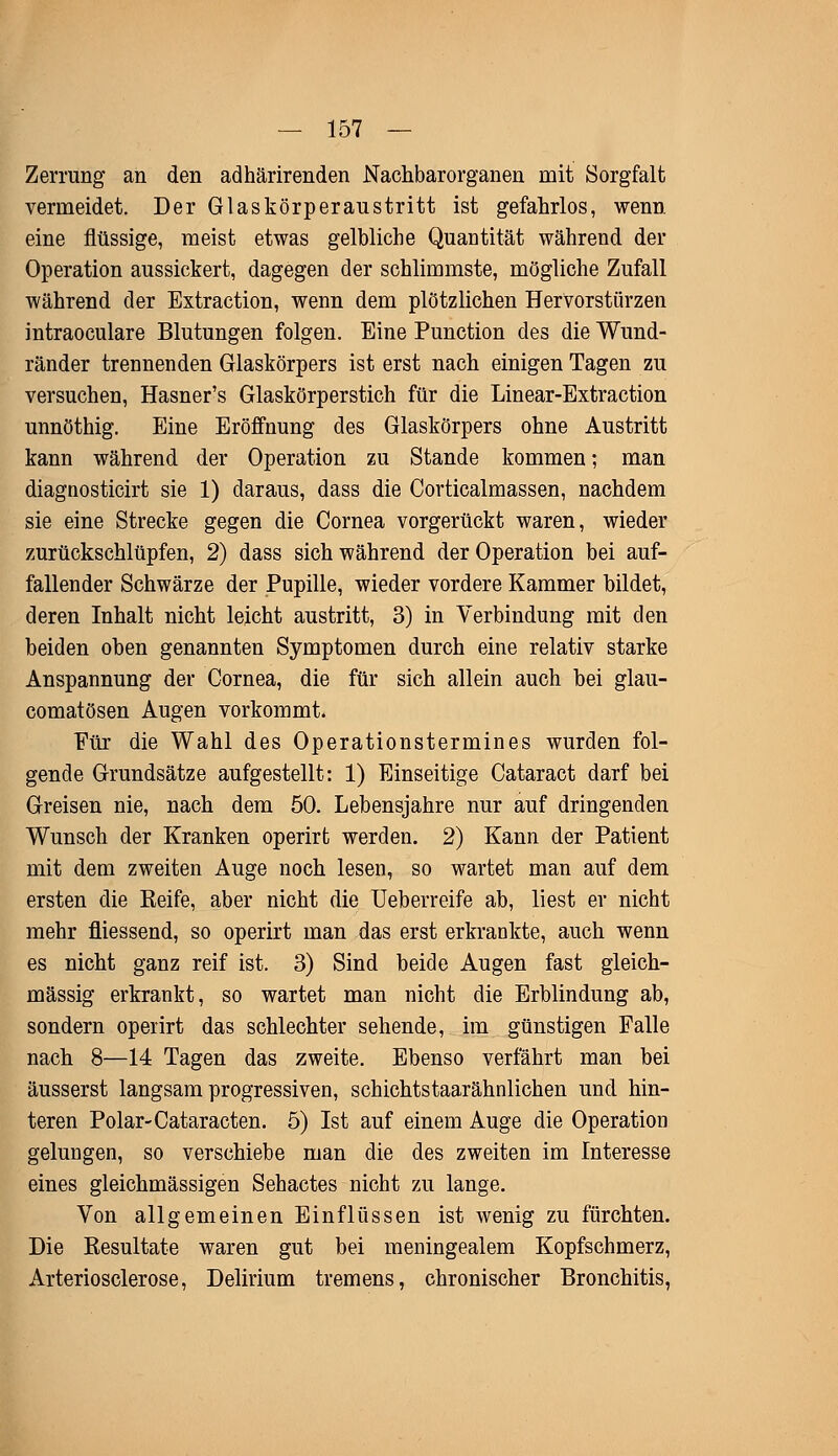 Zerrung an den adhärirenden Nachbarorganen mit Sorgfalt vermeidet. Der Glaskörperaustritt ist gefahrlos, wenn, eine flüssige, meist etwas gelbliche Quantität während der Operation aussickert, dagegen der schlimmste, mögliche Zufall während der Extraction, wenn dem plötzlichen Hervorstürzen intraoculare Blutungen folgen. Eine Punction des die Wund- ränder trennenden Glaskörpers ist erst nach einigen Tagen zu versuchen, Hasner's Glaskörperstich für die Linear-Extraction unnöthig. Eine Eröffnung des Glaskörpers ohne Austritt kann während der Operation zu Stande kommen; man diagnosticirt sie 1) daraus, dass die Corticalmassen, nachdem sie eine Strecke gegen die Cornea vorgerückt waren, wieder zurückschlüpfen, 2) dass sich während der Operation bei auf- fallender Schwärze der Pupille, wieder vordere Kammer bildet, deren Inhalt nicht leicht austritt, 3) in Verbindung mit den beiden oben genannten Symptomen durch eine relativ starke Anspannung der Cornea, die für sich allein auch bei glau- comatösen Augen vorkommt. Für die Wahl des Operationstermines wurden fol- gende Grundsätze aufgestellt: 1) Einseitige Cataract darf bei Greisen nie, nach dem 50. Lebensjahre nur auf dringenden Wunsch der Kranken operirt werden. 2) Kann der Patient mit dem zweiten Auge noch lesen, so wartet man auf dem ersten die Reife, aber nicht die Ueberreife ab, liest er nicht mehr fliessend, so operirt man das erst erkrankte, auch wenn es nicht ganz reif ist. 3) Sind beide Augen fast gleich- massig erkrankt, so wartet man nicht die Erblindung ab, sondern operirt das schlechter sehende, im günstigen Falle nach 8—14 Tagen das zweite. Ebenso verfährt man bei äusserst langsam progressiven, schichtstaarähnlichen und hin- teren Polar-Cataracten. 5) Ist auf einem Auge die Operation gelungen, so verschiebe man die des zweiten im Interesse eines gleichmässigen Sehactes nicht zu lange. Von allgemeinen Einflüssen ist wenig zu fürchten. Die Resultate waren gut bei meningealem Kopfschmerz, Arteriosclerose, Delirium tremens, chronischer Bronchitis,