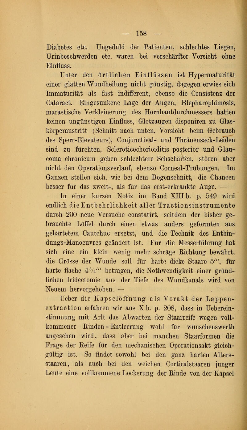 Diabetes etc. Ungeduld der Patienten, schlechtes Liegen, Urinbeschwerden etc. waren bei verschärfter Vorsicht ohne Einfluss. Unter den örtlichen Einflüssen ist Hypermaturität einer glatten Wundheilung nicht günstig, dagegen erwies sich Immaturität als fast indifferent, ebenso die Consistenz der Cataract. Eingesunkene Lage der Augen, Blepharophimosis, rnarastische Verkleinerung des Hornhautdurcbmessers hatten keinen ungünstigen Einfluss, Glotzaugen disponiren zu Glas- körperaustritt (Schnitt nach unten, Vorsicht beim Gebrauch des Sperr-Elevateurs), Conjunctivae und Thränensack-Leiden sind zu fürchten, Scleroticochorioiditis posterior und Glau- coma chronicum geben schlechtere Sehschärfen, stören aber nicht den Operationsverlauf, ebenso Comeal-Trübungen. Im Ganzen stellen sich, wie bei dem Bogenschnitt, die Chancen besser für das zweit-, als für das erst-erkrankte Auge. — In einer kurzen Notiz im Band XIII b. p. 549 wird endlich die Entbehrlichkeit aller Tractionsinstrumente durch 230 neue Versuche constatirt, seitdem der bisher ge- brauchte Löffel durch einen etwas anders geformten aus gehärtetem Cautchuc ersetzt, und die Technik des Entbin- dungs-Manoeuvres geändert ist. Für die Messerführung hat sich eine ein klein wenig mehr schräge Richtung bewährt, die Grösse der Wunde soll für harte dicke Staare 5', für harte flache 43A/// betragen, die Notwendigkeit einer gründ- lichen Iridectomie aus der Tiefe des Wundkanals wird von Neuem hervorgehoben. — Ueber die Kapselöffnung als Vorakt der Lappen- extraction erfahren wir aus Xb. p. 208, dass in Ueberein- stimmung mit Arlt das Abwarten der Staarreife wegen voll- kommener Rinden - Entleerung wohl für wünschenswerth angesehen wird, dass aber bei manchen Staarformen die Frage der Reife für den mechanischen Operationsakt gleich- gültig ist. So findet sowohl bei den ganz harten Alters- staaren, als auch bei den weichen Corticalstaaren junger Leute eine vollkommene Lockerung der Rinde von der Kapsel