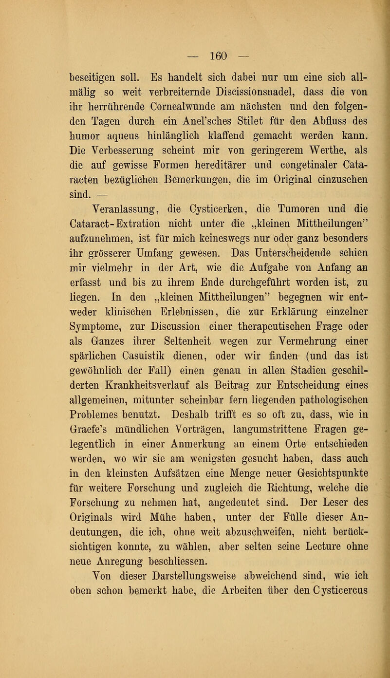 beseitigen soll. Es handelt sich dabei nur um eine sich all- mälig so weit verbreiternde Discissionsnadel, dass die von ihr herrührende Cornealwunde am nächsten und den folgen- den Tagen durch ein Anel'sches Stilet für den Abfluss des humor aqueus hinlänglich klaffend gemacht werden kann. Die Verbesserung scheint mir von geringerem Werthe, als die auf gewisse Formen hereditärer und congetinaler Cata- racten bezüglichen Bemerkungen, die im Original einzusehen sind. — Veranlassung, die Cysticerken, die Tumoren und die Cataract-Extration nicht unter die „kleinen Mittheilungen aufzunehmen, ist für mich keineswegs nur oder ganz besonders ihr grösserer Umfang gewesen. Das Unterscheidende schien mir vielmehr in der Art, wie die Aufgabe von Anfang an erfasst und bis zu ihrem Ende durchgeführt worden ist, zu liegen. In den „kleinen Mittheilungen begegnen wir ent- weder klinischen Erlebnissen, die zur Erklärung einzelner Symptome, zur Discussion einer therapeutischen Frage oder als Ganzes ihrer Seltenheit wegen zur Vermehrung einer spärlichen Casuistik dienen, oder wir finden (und das ist gewöhnlich der Fall) einen genau in allen Stadien geschil- derten Krankheitsverlauf als Beitrag zur Entscheidung eines allgemeinen, mitunter scheinbar fern liegenden pathologischen Problemes benutzt. Deshalb trifft es so oft zu, dass, wie in Graefe's mündlichen Vorträgen, langumstrittene Fragen ge- legentlich in einer Anmerkung an einem Orte entschieden werden, wo wir sie am wenigsten gesucht haben, dass auch in den kleinsten Aufsätzen eine Menge neuer Gesichtspunkte für weitere Forschung und zugleich die Richtung, welche die Forschung zu nehmen hat, angedeutet sind. Der Leser des Originals wird Mühe haben, unter der Fülle dieser An- deutungen, die ich, ohne weit abzuschweifen, nicht berück- sichtigen konnte, zu wählen, aber selten seine Lecture ohne neue Anregung beschliessen. Von dieser Darstellungsweise abweichend sind, wie ich oben schon bemerkt habe, die Arbeiten über den Cysticercus