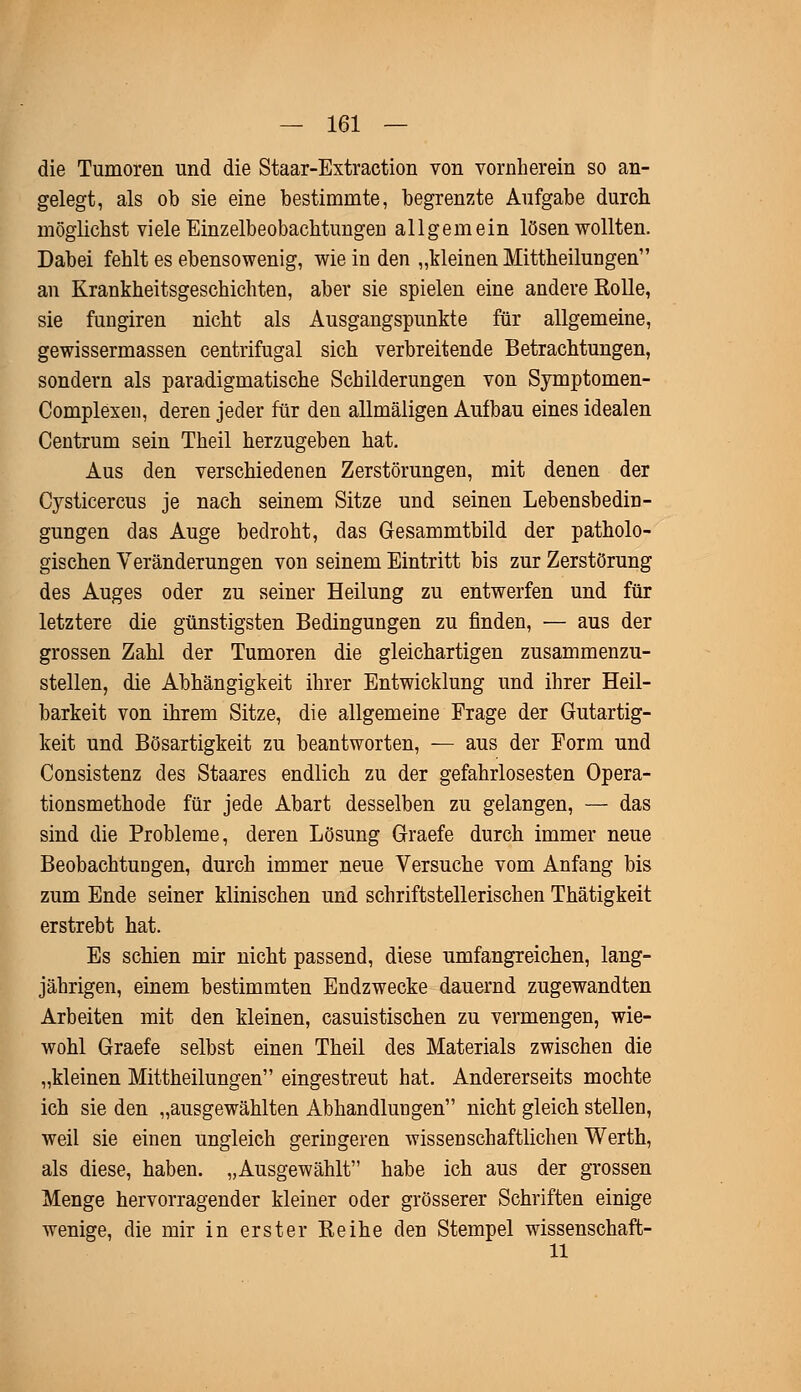 die Tumoren und die Staar-Extraction von vornherein so an- gelegt, als ob sie eine bestimmte, begrenzte Aufgabe durch möglichst viele Einzelbeobachtungen allgemein lösen wollten. Dabei fehlt es ebensowenig, wie in den „kleinen Mittheilungen an Krankheitsgeschichten, aber sie spielen eine andere Rolle, sie fungiren nicht als Ausgangspunkte für allgemeine, gewissermassen centrifugal sich verbreitende Betrachtungen, sondern als paradigmatische Schilderungen von Symptomen- Complexen, deren jeder für den allmäligen Aufbau eines idealen Centrum sein Theil herzugeben hat. Aus den verschiedenen Zerstörungen, mit denen der Cysticercus je nach seinem Sitze und seinen Lebensbedin- gungen das Auge bedroht, das Gesammtbild der patholo- gischen Veränderungen von seinem Eintritt bis zur Zerstörung des Auges oder zu seiner Heilung zu entwerfen und für letztere die günstigsten Bedingungen zu finden, — aus der grossen Zahl der Tumoren die gleichartigen zusammenzu- stellen, die Abhängigkeit ihrer Entwicklung und ihrer Heil- barkeit von ihrem Sitze, die allgemeine Frage der Gutartig- keit und Bösartigkeit zu beantworten, — aus der Form und Consistenz des Staares endlich zu der gefahrlosesten Opera- tionsmethode für jede Abart desselben zu gelangen, — das sind die Probleme, deren Lösung Graefe durch immer neue Beobachtungen, durch immer neue Versuche vom Anfang bis zum Ende seiner klinischen und schriftstellerischen Thätigkeit erstrebt hat. Es schien mir nicht passend, diese umfangreichen, lang- jährigen, einem bestimmten Endzwecke dauernd zugewandten Arbeiten mit den kleinen, casuistiscben zu vermengen, wie- wohl Graefe selbst einen Theil des Materials zwischen die „kleinen Mittheilungen eingestreut hat. Andererseits mochte ich sie den „ausgewählten Abhandlungen nicht gleich stellen, weil sie einen ungleich geringeren wissenschaftlichen Werth, als diese, haben. „Ausgewählt habe ich aus der grossen Menge hervorragender kleiner oder grösserer Schriften einige wenige, die mir in erster Reihe den Stempel wissenschaft- 11