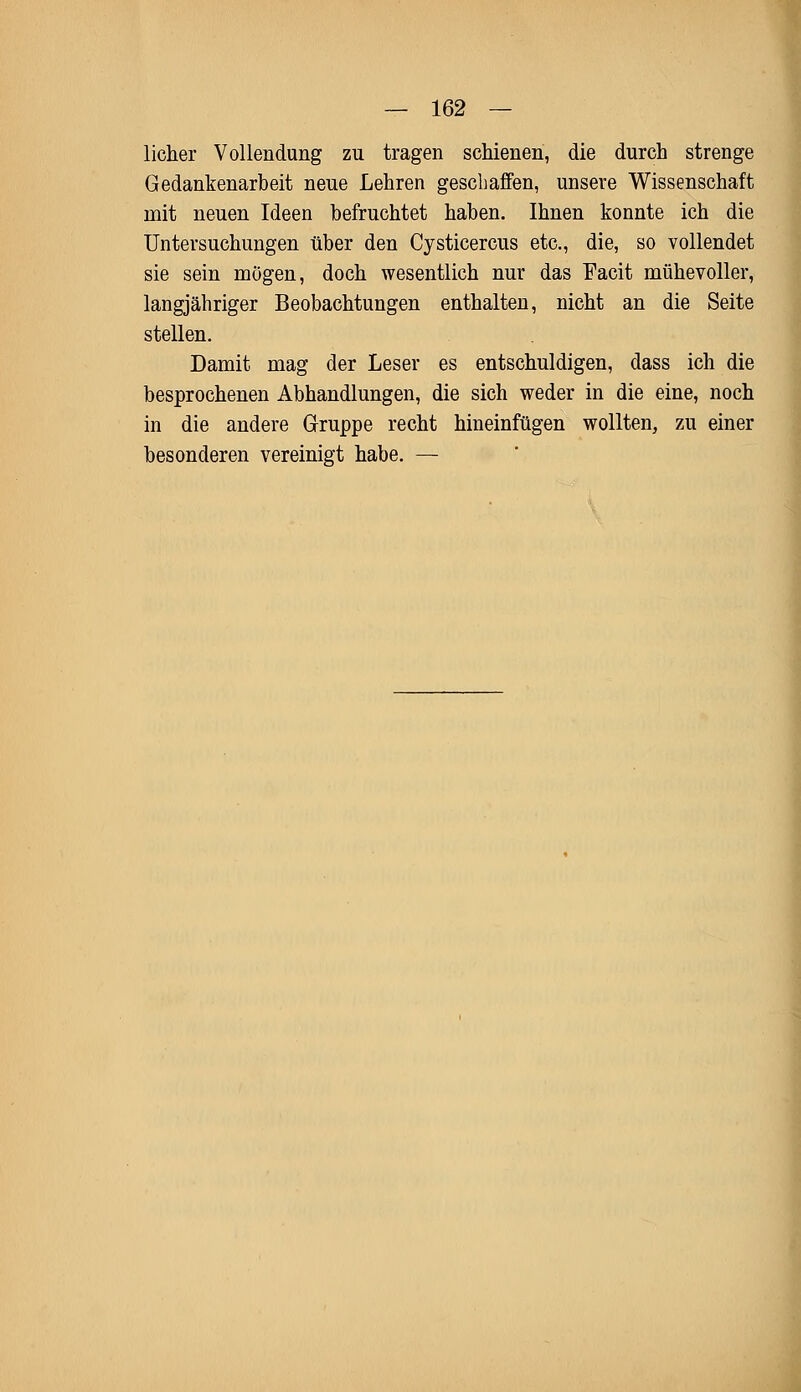 licher Vollendung zu tragen schienen, die durch strenge Gedankenarbeit neue Lehren geschaffen, unsere Wissenschaft mit neuen Ideen befruchtet haben. Ihnen konnte ich die Untersuchungen über den Cysticercus etc., die, so vollendet sie sein mögen, doch wesentlich nur das Facit mühevoller, langjähriger Beobachtungen enthalten, nicht an die Seite stellen. Damit mag der Leser es entschuldigen, dass ich die besprochenen Abhandlungen, die sich weder in die eine, noch in die andere Gruppe recht hineinfügen wollten, zu einer besonderen vereinigt habe. —