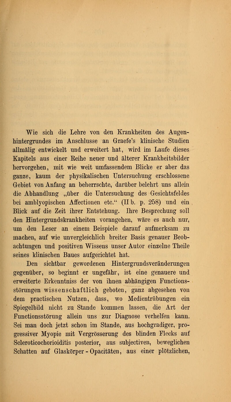 Wie sich die Lehre von den Krankheiten des Augen- hintergrundes im Anschlüsse an Graefe's klinische Studien allmälig entwickelt und erweitert hat, wird im Laufe dieses Kapitels aus einer Eeihe neuer und älterer Krankheitsbilder hervorgehen, mit wie weit umfassendem Blicke er aber das ganze, kaum der physikalischen Untersuchung erschlossene Gebiet von Anfang an beherrschte, darüber belehrt uns allein die Abhandlung „über die Untersuchung des Gesichtsfeldes bei amblyopischen Affectionen etc. (IIb. p. 258) und ein Blick auf die Zeit ihrer Entstehung. Ihre Besprechung soll den Hintergrundskrankheiten vorangehen, wäre es auch nur, um den Leser an einem Beispiele darauf aufmerksam zu machen, auf wie unvergleichlich breiter Basis genauer Beob- achtungen und positiven Wissens unser Autor einzelne Theile seines klinischen Baues aufgerichtet hat. Den sichtbar gewordenen Hintergrundsveränderungen gegenüber, so beginnt er ungefähr, ist eine genauere und erweiterte Erkenntniss der von ihnen abhängigen Functions- störungen wissenschaftlich geboten, ganz abgesehen von dem practischen Nutzen, dass, wo Medientrübungen ein Spiegelbild nicht zu Stande kommen lassen, die Art der Functionsstörung allein uns zur Diagnose verhelfen kann. Sei man doch jetzt schon im Stande, aus hochgradiger, pro- gressiver Myopie mit Vergrösserung des blinden Flecks auf Scleroticochorioiditis posterior, aus subjectiven, beweglichen Schatten auf Glaskörper - Opacitäten, aus einer plötzlichen,