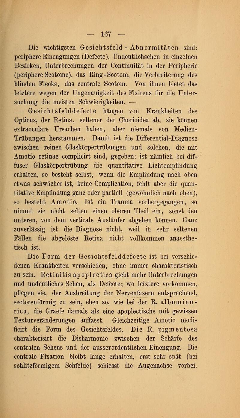 Die wichtigsten Gesichtsfeld - Abnormitäten sind: periphere Einengungen (Defecte), Undeutlichsehen in einzelnen Bezirken, Unterbrechungen der Continuität in der Peripherie (periphere Scotome), das Eing-Scotom, die Verbreiterung des blinden Flecks, das centrale Scotom. Von ihnen bietet das letztere wegen der Ungenauigkeit des Fixirens für die Unter- suchung die meisten Schwierigkeiten. — Gesichtsfeld defecte hängen von Krankheiten des Opticus, der Retina, seltener der Chorioidea ab, sie können extraoculare Ursachen haben, aber niemals von Medien- Trübungen herstammen. Damit ist die Differential-Diagnose zwischen reinen Glaskörpertrübungen und solchen, die mit Amotio retinae complicirt sind, gegeben: ist nämlich bei dif- fuser Glaskörpertrübung die quantitative Lichtempfindung erhalten, so besteht selbst, wenn die Empfindung nach oben etwas schwächer ist, keine Complication, fehlt aber die quan- titative Empfindung ganz oder partiell (gewöhnlich nach oben), so besteht Amotio. Ist ein Trauma vorhergegangen, so nimmt sie nicht selten einen oberen Theil ein, sonst den unteren, von dem verticale Ausläufer abgehen können. Ganz zuverlässig ist die Diagnose nicht, weil in sehr seltenen Fällen die abgelöste Retina nicht vollkommen anaesthe- tisch ist. Die Form der Gesicbtsfelddefecte ist bei verschie- denen Krankheiten verschieden, ohne immer charakteristisch zu sein. Retinitis apoplectica giebt mehr Unterbrechungen und undeutliches Sehen, als Defecte; wo letztere vorkommen, pflegen sie, der Ausbreitung der Nervenfasern entsprechend, sectorenförmig zu sein, eben so, wie bei der R. albuminu- rica, die Graefe damals als eine apoplectische mit gewissen Texturveränderungen auffasst. Gleichzeitige Amotio modi- ficirt die Form des Gesichtsfeldes. Die R. pigmentosa charakterisirt die Disharmonie zwischen der Schärfe des centralen Sehens und der ausserordentlichen Einengung. Die centrale Fixation bleibt lange erhalten, erst sehr spät (bei schlitzförmigem Sehfelde) schiesst die Augenachse vorbei.
