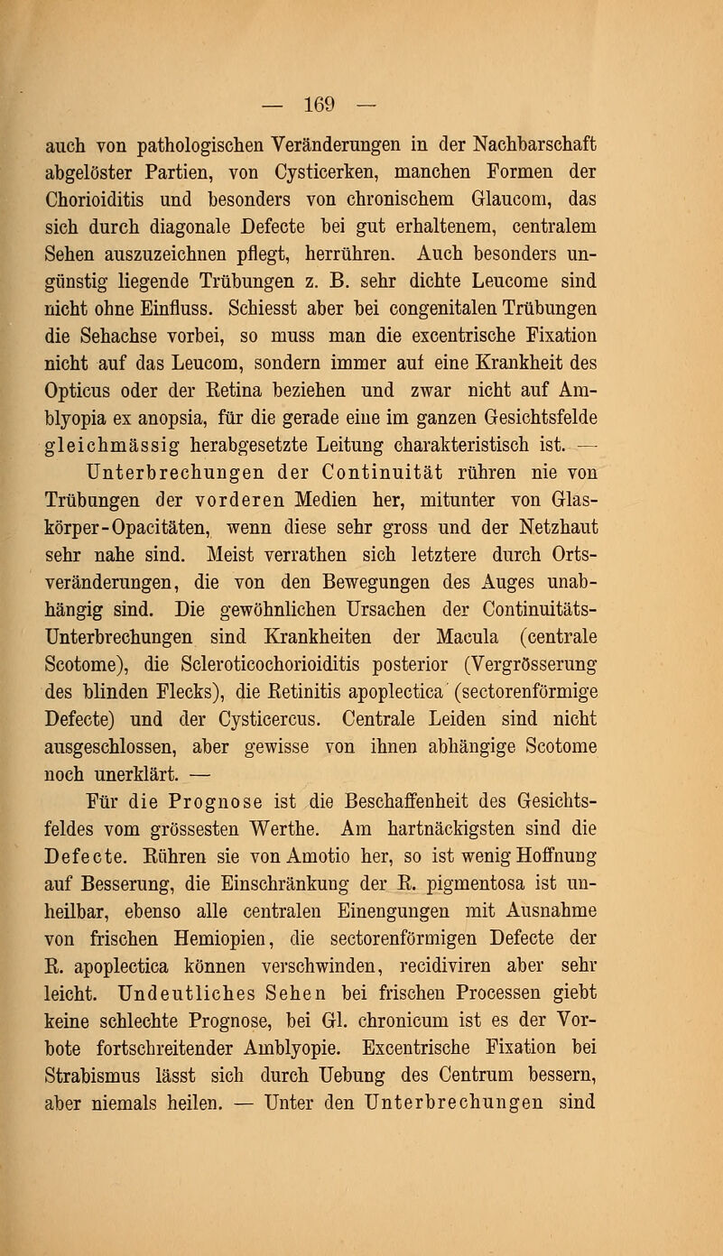 auch von pathologischen Veränderungen in der Nachbarschaft abgelöster Partien, von Cysticerken, manchen Formen der Chorioiditis und besonders von chronischem Glaucom, das sich durch diagonale Defecte bei gut erhaltenem, centralem Sehen auszuzeichnen pflegt, herrühren. Auch besonders un- günstig liegende Trübungen z. B. sehr dichte Leucome sind nicht ohne Einfluss. Schiesst aber bei congenitalen Trübungen die Sehachse vorbei, so muss man die excentrische Fixation nicht auf das Leucom, sondern immer auf eine Krankheit des Opticus oder der Eetina beziehen und zwar nicht auf Am- blyopia ex anopsia, für die gerade eine im ganzen Gesichtsfelde gleichmässig herabgesetzte Leitung charakteristisch ist. — Unterbrechungen der Continuität rühren nie von Trübungen der vorderen Medien her, mitunter von Glas- körper-Opaci täten, wenn diese sehr gross und der Netzhaut sehr nahe sind. Meist verrathen sich letztere durch Orts- veränderungen, die von den Bewegungen des Auges unab- hängig sind. Die gewöhnlichen Ursachen der Continuitäts- Unterbrechungen sind Krankheiten der Macula (centrale Scotome), die Scleroticochorioiditis posterior (Vergrösserung des blinden Flecks), die Retinitis apoplectica (sectorenförmige Defecte) und der Cysticercus. Centrale Leiden sind nicht ausgeschlossen, aber gewisse von ihnen abhängige Scotome noch unerklärt. — Für die Prognose ist die Beschaffenheit des Gesichts- feldes vom grossesten Werthe. Am hartnäckigsten sind die Defecte. Kühren sie vonAmotio her, so ist wenig Hoffnung auf Besserung, die Einschränkung der R. pigmentosa ist un- heilbar, ebenso alle centralen Einengungen mit Ausnahme von frischen Hemiopien, die sectorenförmigen Defecte der R. apoplectica können verschwinden, recidiviren aber sehr leicht. Undeutliches Sehen bei frischen Processen giebt keine schlechte Prognose, bei Gl. chronicum ist es der Vor- bote fortschreitender Amblyopie. Excentrische Fixation bei Strabismus lässt sich durch Uebung des Centrum bessern, aber niemals heilen. — Unter den Unterbrechungen sind