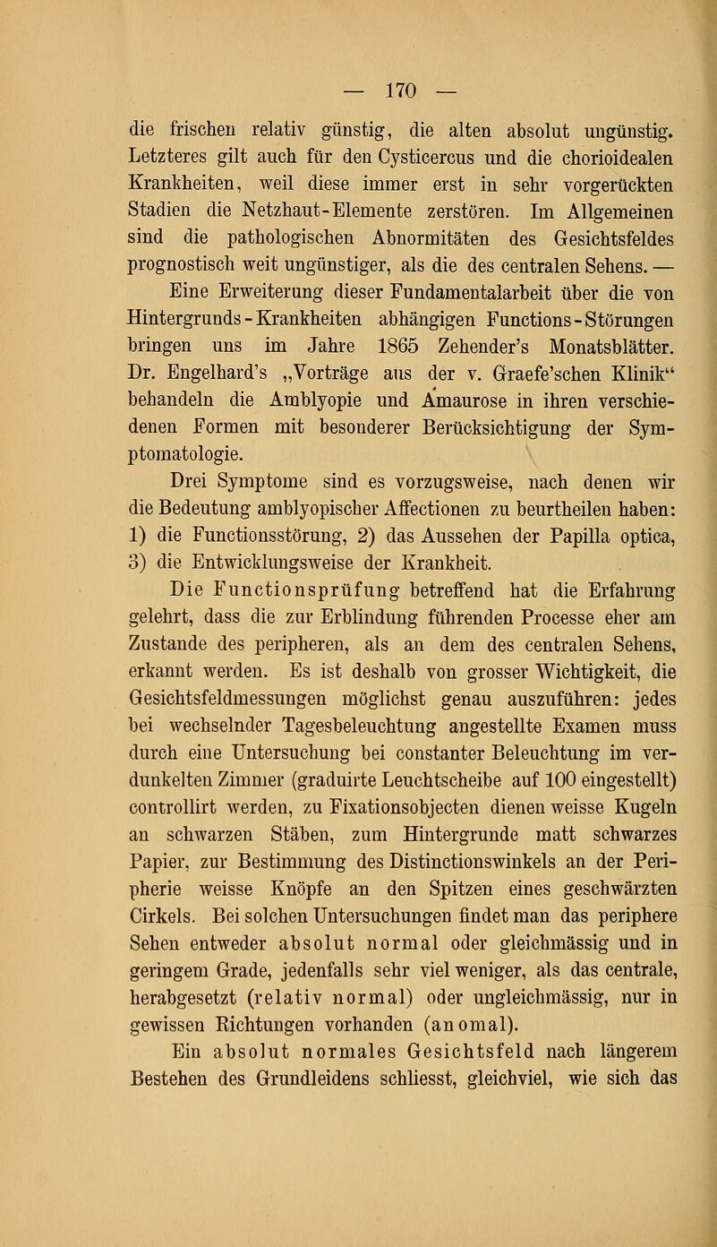 die frischen relativ günstig, die alten absolut ungünstig. Letzteres gilt auch für den Cysticercus und die chorioidealen Krankheiten, weil diese immer erst in sehr vorgerückten Stadien die Netzhaut-Elemente zerstören. Im Allgemeinen sind die pathologischen Abnormitäten des Gesichtsfeldes prognostisch weit ungünstiger, als die des centralen Sehens. — Eine Erweiterung dieser Fundamentalarbeit über die von Hintergrunds - Krankheiten abhängigen Functions-Störungen bringen uns im Jahre 1865 Zehender's Monatsblätter. Dr. Engelhard's „Vorträge aus der v. Graefe'schen Klinik behandeln die Amblyopie und Amaurose in ihren verschie- denen Formen mit besonderer Berücksichtigung der Sym- ptomatologie. Drei Symptome sind es vorzugsweise, nach denen wir die Bedeutung amblyopischer Affectionen zu beurtheilen haben: 1) die Functionsstörung, 2) das Aussehen der Papilla optica, 3) die Entwicklungsweise der Krankheit. Die Functionsprüfung betreffend hat die Erfahrung gelehrt, dass die zur Erblindung führenden Processe eher am Zustande des peripheren, als an dem des centralen Sehens, erkannt werden. Es ist deshalb von grosser Wichtigkeit, die Gesichtsfeldmessungen möglichst genau auszuführen: jedes bei wechselnder Tagesbeleuchtung angestellte Examen muss durch eine Untersuchung bei constanter Beleuchtung im ver- dunkelten Zimmer (graduirte Leuchtscheibe auf 100 eingestellt) controllirt werden, zu Fixationsobjecten dienen weisse Kugeln an schwarzen Stäben, zum Hintergrunde matt schwarzes Papier, zur Bestimmung des Distinctionswinkels an der Peri- pherie weisse Knöpfe an den Spitzen eines geschwärzten Cirkels. Bei solchen Untersuchungen findet man das periphere Sehen entweder absolut normal oder gleichmässig und in geringem Grade, jedenfalls sehr viel weniger, als das centrale, herabgesetzt (relativ normal) oder ungleichmässig, nur in gewissen Richtungen vorhanden (anomal). Ein absolut normales Gesichtsfeld nach längerem Bestehen des Grundleidens schliesst, gleichviel, wie sich das