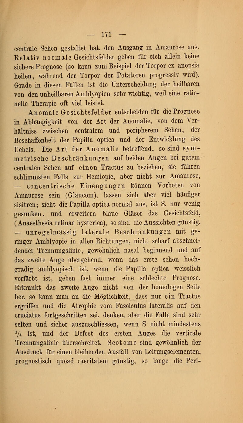 centrale Sehen gestaltet hat, den Ausgang in Amaurose aus. Relativ normale Gesichtsfelder geben für sich allein keine sichere Prognose (so kann zum Beispiel der Torpor ex anopsia heilen, während der Torpor der Potatoren progressiv wird). Grade in diesen Fällen ist die Unterscheidung der heilbaren von den unheilbaren Amblyopien sehr wichtig, weil eine ratio- nelle Therapie oft viel leistet. Anomale Gesichtsfelder entscheiden für die Prognose in Abhängigkeit von der Art der Anomalie, von dem Ver- hältniss zwischen centralem und peripherem Sehen, der Beschaffenheit der Papilla optica und der Entwicklung des Uebels. Die Art der Anomalie betreffend, so sind sym- metrische Beschränkungen auf beiden Augen bei gutem centralen Sehen auf einen Tractus zu beziehen, sie führen schlimmsten Falls zur Hemiopie, aber nicht zur Amaurose, — concentrische Einengungen können Vorboten von Amaurose sein (Glaucom), lassen sich aber viel häufiger sisitren; sieht die Papilla optica normal aus, ist S. nur wenig gesunken, und erweitern blaue Gläser das Gesichtsfeld, (Anaesthesia retinae hysterica), so sind die Aussichten günstig, — unregelmässig laterale Beschränkungen mit ge- ringer Amblyopie in allen Eichtungen, nicht scharf abschnei- dender Trennungslinie, gewöhnlich nasal beginnend und auf das zweite Auge übergehend, wenn das erste schon hoch- gradig amblyopisch ist, wenn die Papilla optica weisslich verfärbt ist, geben fast immer eine schlechte Prognose. Erkrankt das zweite Auge nicht von der homologen Seite her, so kann man an die Möglichkeit, dass nur ein Tractus ergriffen und die Atrophie vom Fasciculus lateralis auf den cruciatus fortgeschritten sei, denken, aber die Fälle sind sehr selten und sicher auszuschliessen, wenn S nicht mindestens 74 ist, und der Defect des ersten Auges die verticale Trennungslinie überschreitet. Scotome sind gewöhnlich der Ausdruck für einen bleibenden Ausfall von Leitungselementen, prognostisch quoad caecitatem günstig, so lange die Peri-