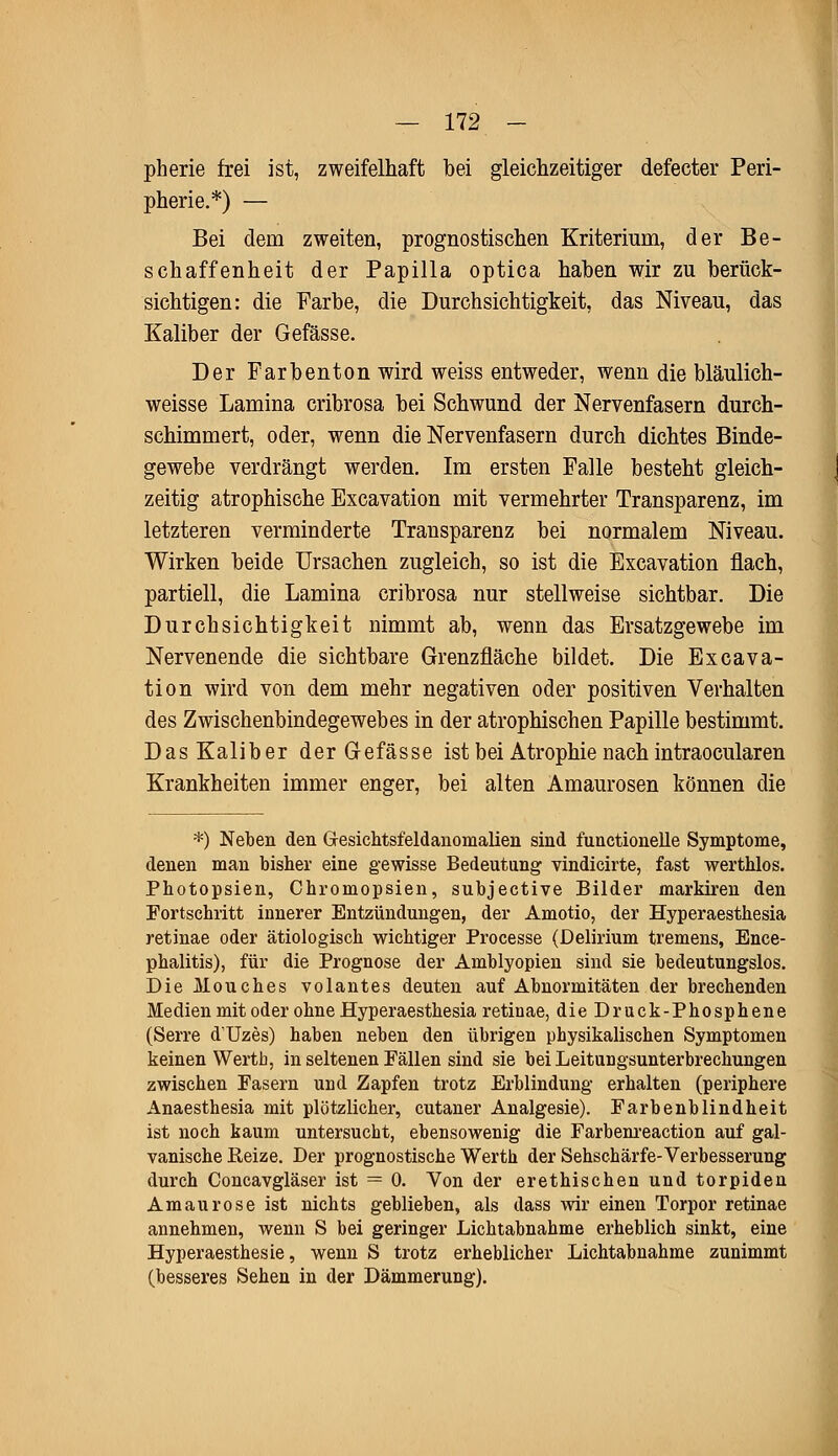 pherie frei ist, zweifelhaft bei gleichzeitiger defecter Peri- pherie.*) — Bei dem zweiten, prognostischen Kriterium, der Be- schaffenheit der Papilla optica haben wir zu berück- sichtigen: die Farbe, die Durchsichtigkeit, das Niveau, das Kaliber der Gefässe. Der Farbenton wird weiss entweder, wenn die bläulich- weisse Lamina cribrosa bei Schwund der Nervenfasern durch- schimmert, oder, wenn die Nervenfasern durch dichtes Binde- gewebe verdrängt werden. Im ersten Falle besteht gleich- zeitig atrophische Excavation mit vermehrter Transparenz, im letzteren verminderte Transparenz bei normalem Niveau. Wirken beide Ursachen zugleich, so ist die Excavation flach, partiell, die Lamina cribrosa nur stellweise sichtbar. Die Durchsichtigkeit nimmt ab, wenn das Ersatzgewebe im Nervenende die sichtbare Grenzfläche bildet. Die Excava- tion wird von dem mehr negativen oder positiven Verhalten des Zwischenbindegewebes in der atrophischen Papille bestimmt. Das Kaliber der Gefässe ist bei Atrophie nach intraocularen Krankheiten immer enger, bei alten Amaurosen können die *) Neben den Gesichtsfeldanomalien sind functionelle Symptome, denen man bisher eine gewisse Bedeutung vindicirte, fast werthlos. Photopsien, Chromopsien, subjective Bilder markiren den Fortschritt innerer Entzündungen, der Amotio, der Hyperaesthesia retinae oder ätiologisch wichtiger Processe (Delirium tremens, Ence- phalitis), für die Prognose der Amblyopien sind sie bedeutungslos. Die Mouches volantes deuten auf Abnormitäten der brechenden Medien mit oder ohne Hyperaesthesia retinae, die Druck-Phosphene (Serre dUzes) haben neben den übrigen physikalischen Symptomen keinen Werth, in seltenen Fällen sind sie bei Leitungsunterbrechungen zwischen Fasern und Zapfen trotz Erblindung erhalten (periphere Anaesthesia mit plötzlicher, cutaner Analgesie). Farbenblindheit ist noch kaum untersucht, ebensowenig die Farbenreaction auf gal- vanische Beize. Der prognostische Werth der Sehschärfe-Verbesserung durch Concavgläser ist = 0. Von der erethischen und torpiden Amaurose ist nichts geblieben, als dass wir einen Torpor retinae annehmen, wenn S bei geringer Lichtabnahme erheblich sinkt, eine Hyperaesthesie, wenn S trotz erheblicher Lichtabnahme zunimmt (besseres Sehen in der Dämmerung).