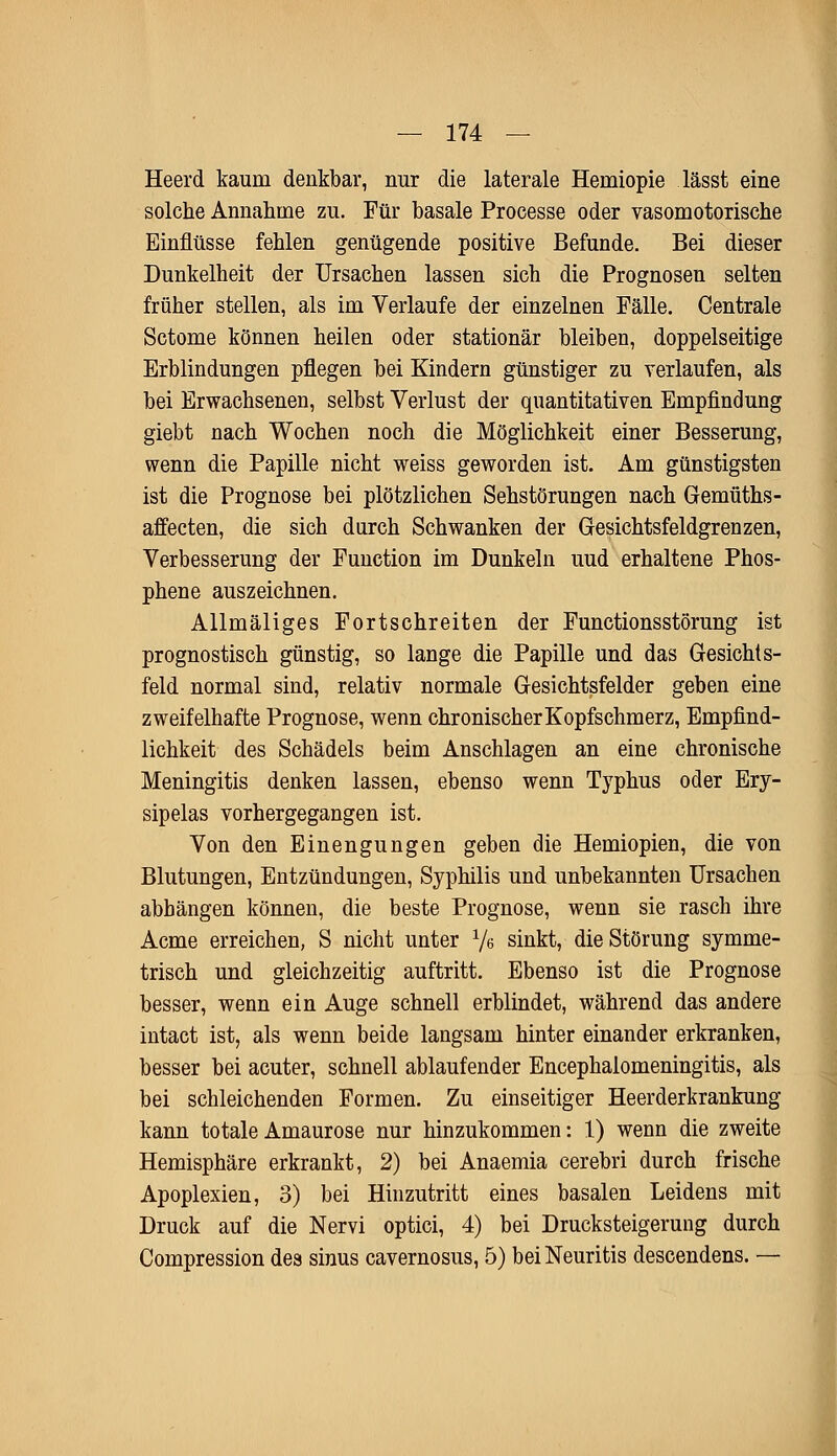 Heerd kaum denkbar, nur die laterale Herniopie lässt eine solche Annahme zu. Für basale Processe oder vasomotorische Einflüsse fehlen genügende positive Befunde. Bei dieser Dunkelheit der Ursachen lassen sich die Prognosen selten früher stellen, als im Verlaufe der einzelnen Fälle. Centrale Sctome können heilen oder stationär bleiben, doppelseitige Erblindungen pflegen bei Kindern günstiger zu verlaufen, als bei Erwachsenen, selbst Verlust der quantitativen Empfindung giebt nach Wochen noch die Möglichkeit einer Besserung, wenn die Papille nicht weiss geworden ist. Am günstigsten ist die Prognose bei plötzlichen Sehstörungen nach Gemüths- affecten, die sich durch Schwanken der Gesichtsfeldgrenzen, Verbesserung der Function im Dunkeln uud erhaltene Phos- phene auszeichnen. Allmäliges Fortschreiten der Functionsstörung ist prognostisch günstig, so lange die Papille und das Gesichts- feld normal sind, relativ normale Gesichtsfelder geben eine zweifelhafte Prognose, wenn chronischer Kopfschmerz, Empfind- lichkeit des Schädels beim Anschlagen an eine chronische Meningitis denken lassen, ebenso wenn Typhus oder Ery- sipels vorhergegangen ist. Von den Einengungen geben die Hemiopien, die von Blutungen, Entzündungen, Syphilis und unbekannten Ursachen abhängen können, die beste Prognose, wenn sie rasch ihre Acme erreichen, S nicht unter Ve sinkt, die Störung symme- trisch und gleichzeitig auftritt. Ebenso ist die Prognose besser, wenn ein Auge schnell erblindet, während das andere intact ist, als wenn beide langsam hinter einander erkranken, besser bei acuter, schnell ablaufender Encephalomeningitis, als bei schleichenden Formen. Zu einseitiger Heerderkrankung kann totale Amaurose nur hinzukommen: 1) wenn die zweite Hemisphäre erkrankt, 2) bei Anaemia cerebri durch frische Apoplexien, 3) bei Hinzutritt eines basalen Leidens mit Druck auf die Nervi optici, 4) bei Drucksteigerung durch Compression des sinus cavernosus, 5) bei Neuritis descendens. —