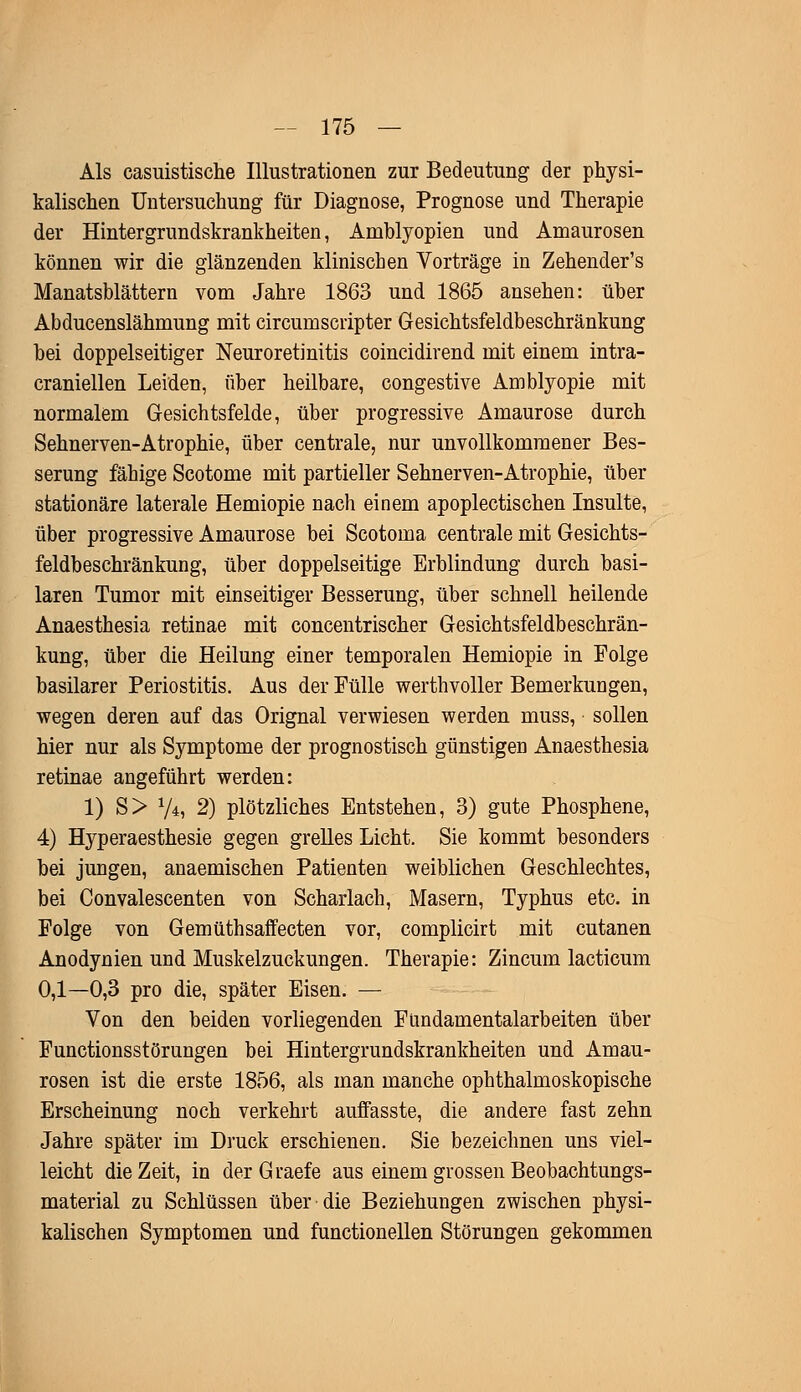 Als casuistische Illustrationen zur Bedeutung der physi- kalischen Untersuchung für Diagnose, Prognose und Therapie der Hintergrundskrankheiten, Amblyopien und Amaurosen können wir die glänzenden klinischen Vorträge in Zehender's Manatsblättern vom Jahre 1863 und 1865 ansehen: über Abducenslähmung mit circumscripter Gesichtsfeldbeschränkung bei doppelseitiger Neuroretinitis coincidirend mit einem intra- craniellen Leiden, über heilbare, congestive Amblyopie mit normalem Gesichtsfelde, über progressive Amaurose durch Sehnerven-Atrophie, über centrale, nur unvollkommener Bes- serung fähige Scotome mit partieller Sehnerven-Atrophie, über stationäre laterale Hemiopie nach einem apoplectischen Insulte, über progressive Amaurose bei Scotoma centrale mit Gesichts- feldbeschränkung, über doppelseitige Erblindung durch basi- laren Tumor mit einseitiger Besserung, über schnell heilende Anaesthesia retinae mit concentrischer Gesichtsfeldbeschrän- kung, über die Heilung einer temporalen Hemiopie in Folge basilarer Periostitis. Aus der Fülle werthvoller Bemerkungen, wegen deren auf das Orignal verwiesen werden muss, sollen hier nur als Symptome der prognostisch günstigen Anaesthesia retinae angeführt werden: 1) S> */*, 2) plötzliches Entstehen, 3) gute Phosphene, 4) Hyperaesthesie gegen grelles Licht. Sie kommt besonders bei jungen, anaemischen Patienten weiblichen Geschlechtes, bei Convalescenten von Scharlach, Masern, Typhus etc. in Folge von Gemüthsaffecten vor, complicirt mit cutanen Anodynien und Muskelzuckungen. Therapie: Zincum lacticum 0,1—0,3 pro die, später Eisen. — Von den beiden vorliegenden Fündamentalarbeiten über Functionsstörungen bei Hintergrundskrankheiten und Amau- rosen ist die erste 1856, als man manche ophthalmoskopische Erscheinung noch verkehrt auffasste, die andere fast zehn Jahre später im Druck erschienen. Sie bezeichnen uns viel- leicht die Zeit, in derGraefe aus einem grossen Beobachtungs- material zu Schlüssen über die Beziehungen zwischen physi- kalischen Symptomen und functionellen Störungen gekommen