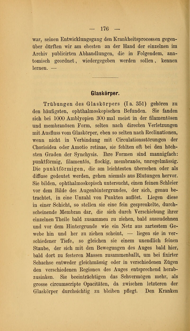 war, seinen Entwicklungsgang den Krankheitsprocessen gegen- über dürften wir am ehesten an der Hand der einzelnen im Archiv publicirten Abhandlungen, die in Folgendem, ana- tomisch geordnet, wiedergegeben werden sollen, kennen lernen. — Glaskörper. Trübungen des Glaskörpers (Ia. 351) gehören zu den häufigsten, ophthalmoskopischen Befunden. Sie fanden sich bei 1000 Amblyopien 300 mal meist in der filamentösen und membranösen Form, selten nach directen Verletzungen mit Ausfluss vom Glaskörper, eben so selten nach Reclinationen, wenn nicht in Verbindung mit Circulationsstörungen der Chorioidea oder Amotio retinae, sie fehlten oft bei den höch- sten Graden der Synchysis. Ihre Formen sind mannigfach: punktförmig, filamentös, flockig, membranös, nnregelmässig. Die punktförmigen, die am leichtesten übersehen oder als diffuse gedeutet werden, gehen niemals aus Blutungen hervor. Sie bilden, ophthalmoskopisch untersucht, einen feinen Schleier vor dem Bilde des Augenbintergrundes, der sich, genau be- trachtet, in eine Unzahl von Punkten auflöst. Liegen diese in einer Schicht, so stellen sie eine fein gesprenkelte, durch- scheinende Membran dar, die sich durch Verschiebung ihrer einzelnen Theile bald zusammen zu ziehen, bald auszudehnen und vor dem Hintergrunde wie ein Netz aus zartestem Ge- webe hin und her zu ziehen scheint, — liegen sie in ver- schiedener Tiefe, so gleichen sie einem unendlich feinen Staube, der sich mit den Bewegungen des Auges bald hier, bald dort zu festeren Massen zusammenballt, um bei fixirter Sehachse entweder gleichmässig oder in verschiedenen Zügen den verschiedenen Regionen des Auges entsprechend herab- zusinken. Sie beeinträchtigen das Sehvermögen mehr, als grosse circumscripte Opacitäten, da zwischen letzteren der Glaskörper durchsichtig zu bleiben pflegt. Den Kranken