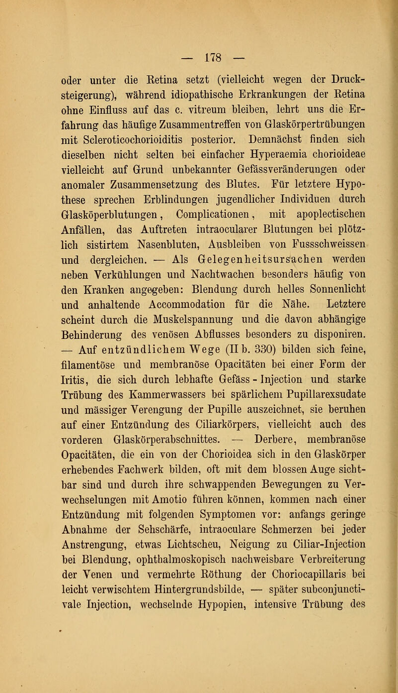 oder unter die Ketina setzt (vielleicht wegen der Druck- steigerung), während idiopathische Erkrankungen der Ketina ohne Einfluss auf das c. vitreum bleiben, lehrt uns die Er- fahrung das häufige Zusammentreffen von Glaskörpertrübungen mit Scleroticochorioiditis posterior. Demnächst finden sich dieselben nicht selten bei einfacher Hyperaemia chorioideae vielleicht auf Grund unbekannter Gefässveränderungen oder anomaler Zusammensetzung des Blutes. Für letztere Hypo- these sprechen Erblindungen jugendlicher Individuen durch Glasköperblutungen, Complicationen, mit apoplectischen Anfällen, das Auftreten intraocularer Blutungen bei plötz- lich sistirtem Nasenbluten, Ausbleiben von Fussschweissen und dergleichen. — Als Gelegenheitsursachen werden neben Verkühlungen und Nachtwachen besonders häufig von den Kranken angegeben: Blendung durch helles Sonnenlicht und anhaltende Accommodation für die Nähe. Letztere scheint durch die Muskelspannung und die davon abhängige Behinderung des venösen Abflusses besonders zu disponiren. — Auf entzündlichem Wege (IIb. 330) bilden sich feine, filamentöse und membranöse Opacitäten bei einer Form der Iritis, die sich durch lebhafte Gefäss - Injection und starke Trübung des Kammerwassers bei spärlichem Pupillarexsudate und massiger Verengung der Pupille auszeichnet, sie beruhen auf einer Entzündung des Ciliarkörpers, vielleicht auch des vorderen Glaskörperabschnittes. — Derbere, membranöse Opacitäten, die ein von der Chorioidea sich in den Glaskörper erhebendes Fachwerk bilden, oft mit dem blossen Auge sicht- bar sind und durch ihre schwappenden Bewegungen zu Ver- wechselungen mit Amotio führen können, kommen nach einer Entzündung mit folgenden Symptomen vor: anfangs geringe Abnahme der Sehschärfe, intraoculare Schmerzen bei jeder Anstrengung, etwas Lichtscheu, Neigung zu Ciliar-Injection bei Blendung, ophthalmoskopisch nachweisbare Verbreiterung der Venen und vermehrte ßöthung der Choriocapillaris bei leicht verwischtem Hintergrundsbilde, — später subconjuncti- vale Injection, wechselnde Hypopien, intensive Trübung des